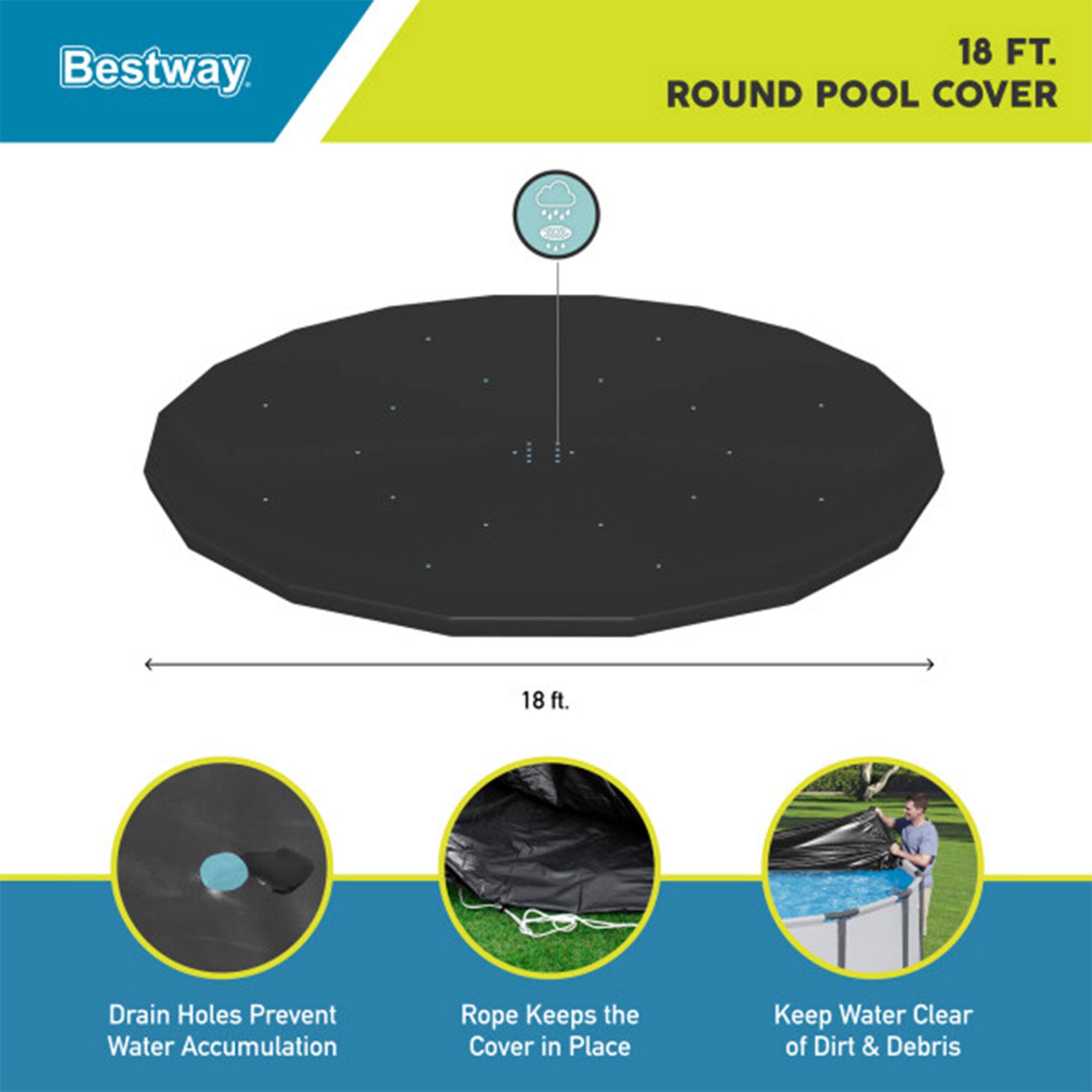 Bestway 18 FT. ROUND POOL COVER

- 18 ft. Drain Holes Prevent Water Accumulation
- Rope Keeps the Cover in Place
- Keep Water Clear of Dirt & Debris