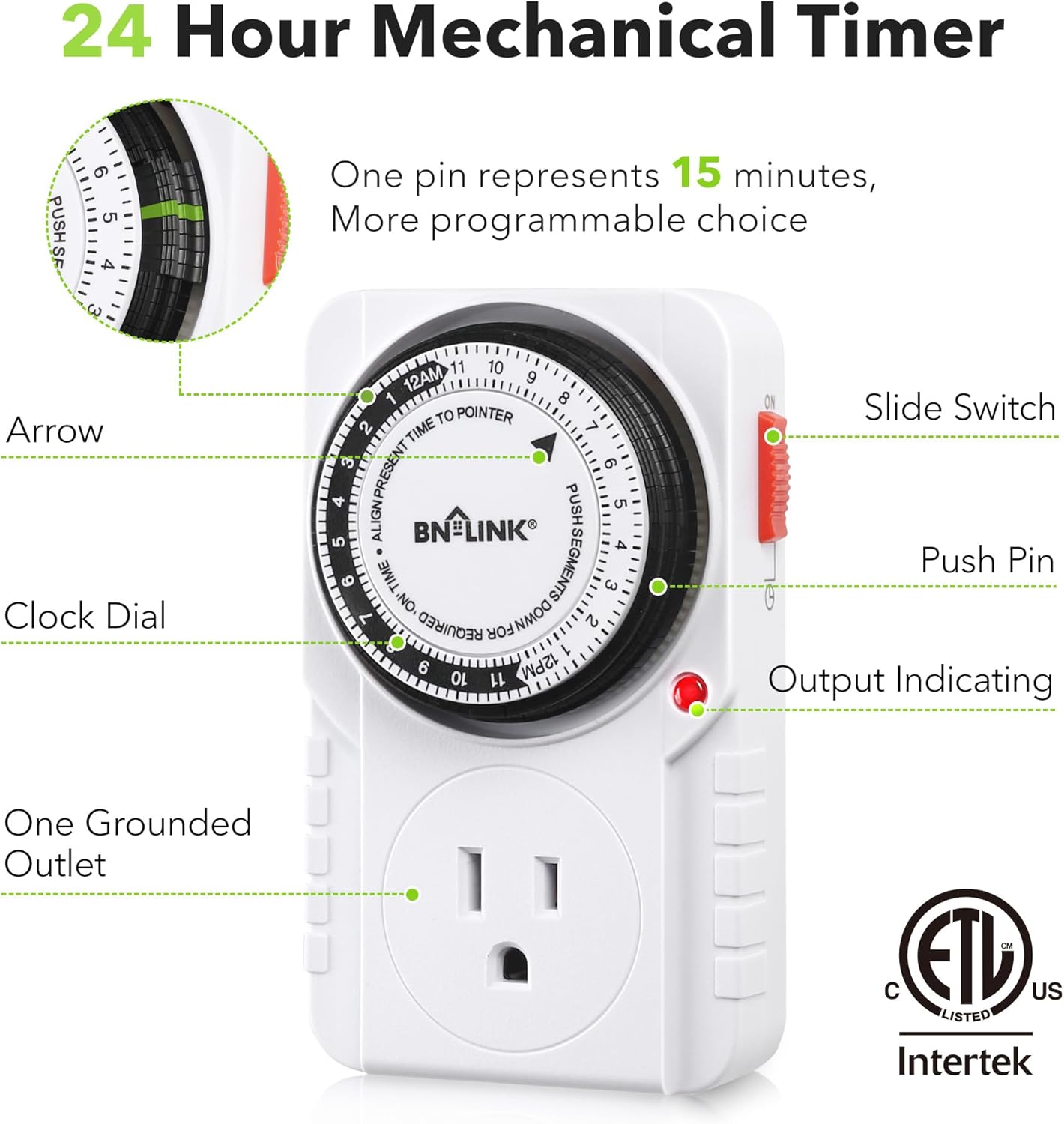 24 Hour Mechanical Timer

One pin represents 15 minutes, More programmable choice

Arrow
Clock Dial
Slide Switch
Push Pin
Output Indicating
One Grounded Outlet

BN-LINK

c ETL US LISTED Intertek