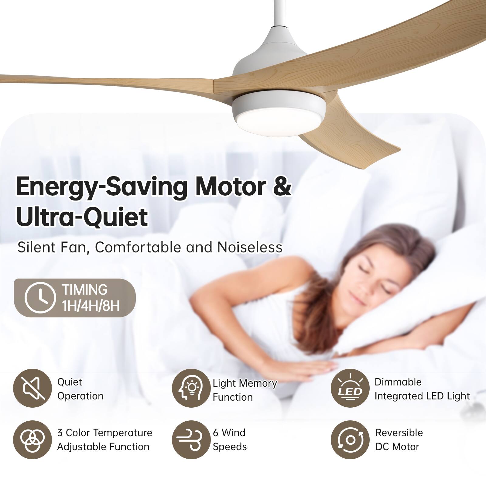 Energy-Saving Motor & Ultra-Quiet Silent Fan, Comfortable and Noiseless

- TIMING 1H/4H/8H
- Quiet Operation
- Light Memory Function
- Dimmable Integrated LED Light
- 3 Color Temperature Adjustable Function
- 6 Wind Speeds
- Reversible DC Motor