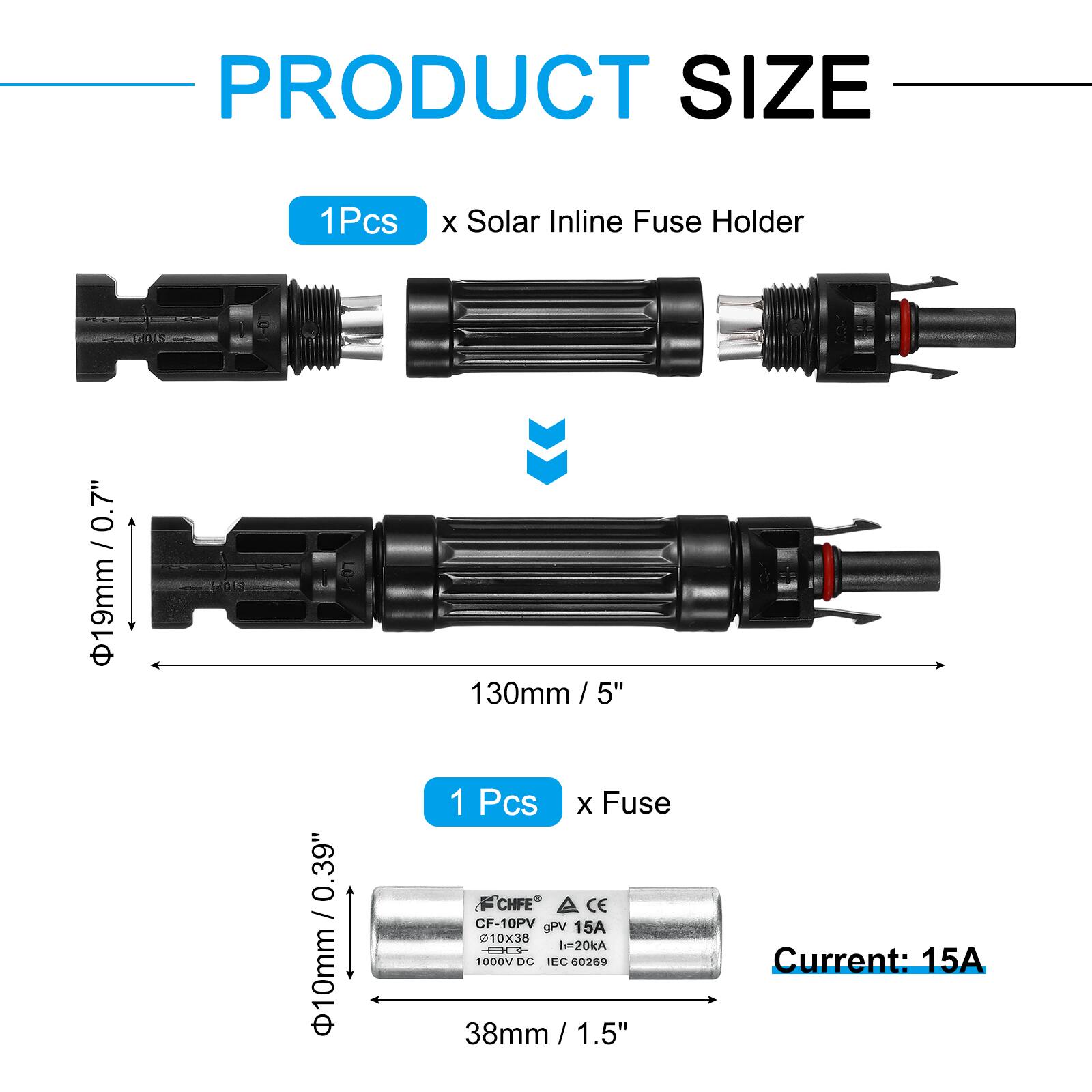 PRODUCT SIZE

1Pcs x Solar Inline Fuse Holder  
Ø19mm / 0.7"  
130mm / 5"  

1 Pcs x Fuse  
Ø10mm / 0.39"  
38mm / 1.5"  

Current: 15A