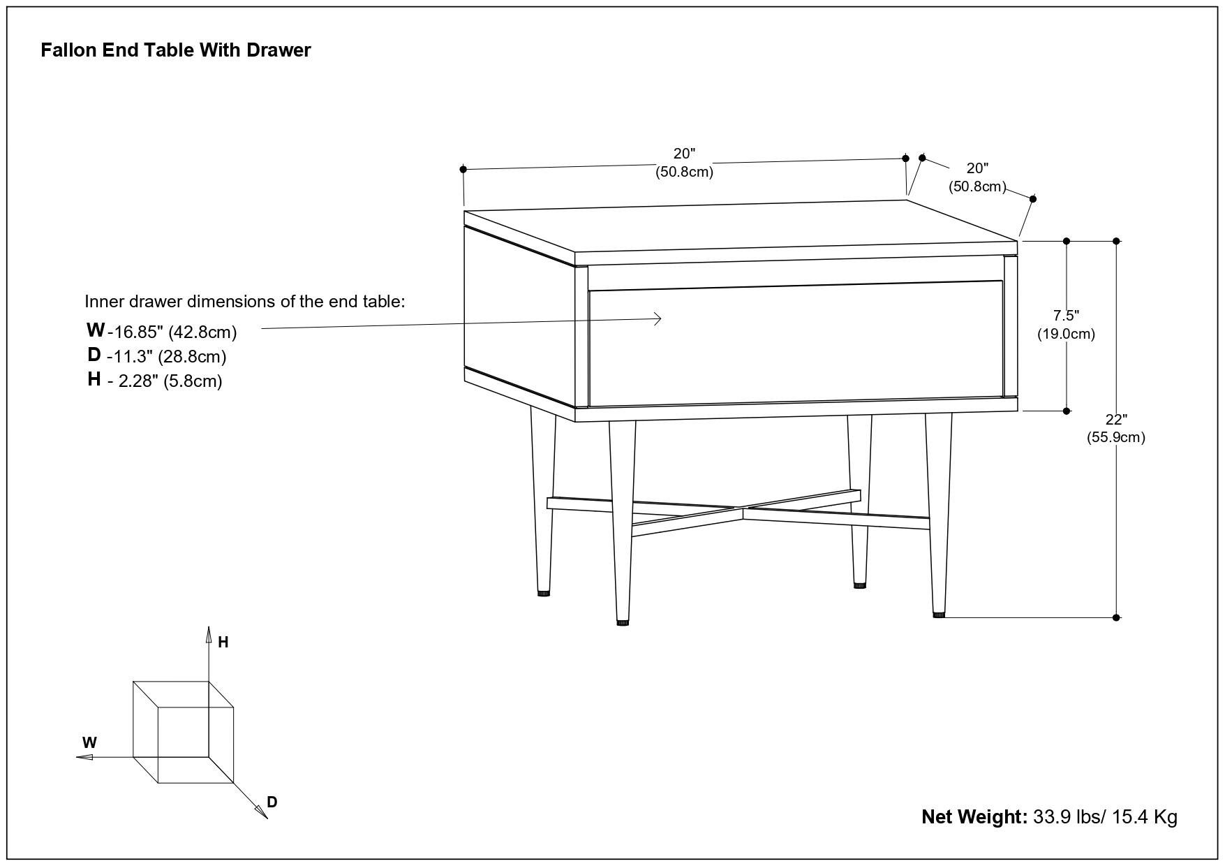 Fallon End Table With Drawer

Inner drawer dimensions of the end table:
W - 16.85" (42.8cm)
D - 11.3" (28.8cm)
H - 2.28" (5.8cm)

Net Weight: 33.9 lbs / 15.4 Kg