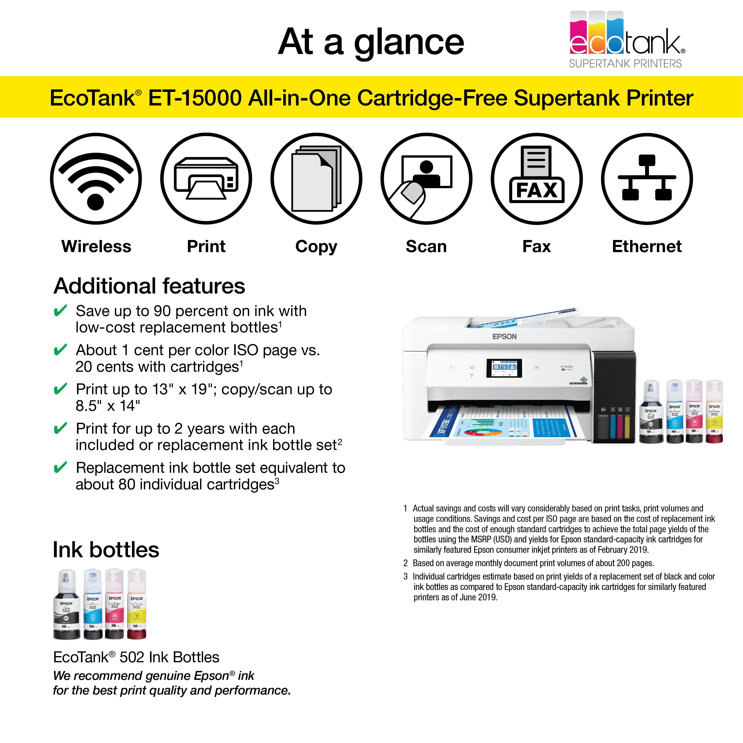 At a glance, EcoTank ET-15000 All-in-One Cartridge-Free Supertank Printer:

* FAX
* Wireless Print Copy Scan
* Ethernet
* Additional features:
	+ Save up to 90 percent on ink with low-cost replacement bottles
	+ About 1 cent per color ISO page vs. 20 cents with cartridges
	+ Print up to 13" x 19"; copy/scan up to 8.5" x 14"
	+ Print for up to 2 years with each included or replacement ink bottle set
	+ Replacement ink bottle set equivalent to about 80 individual cartridges
	+ Ink bottles

Note: Actual savings and costs will vary considerably based on print tasks, print volumes, and usage conditions. Savings and cost per SO page are based on the cost of replacement ink bottles and the cost of enough standard cartridges to achieve the total page yields of the bottles using the MSRP (USD) and yields for Epson standard-capacity ink cartridges for similarly featured Epson consumer inkjet printers (February 2019). Based on average monthly document print volume.