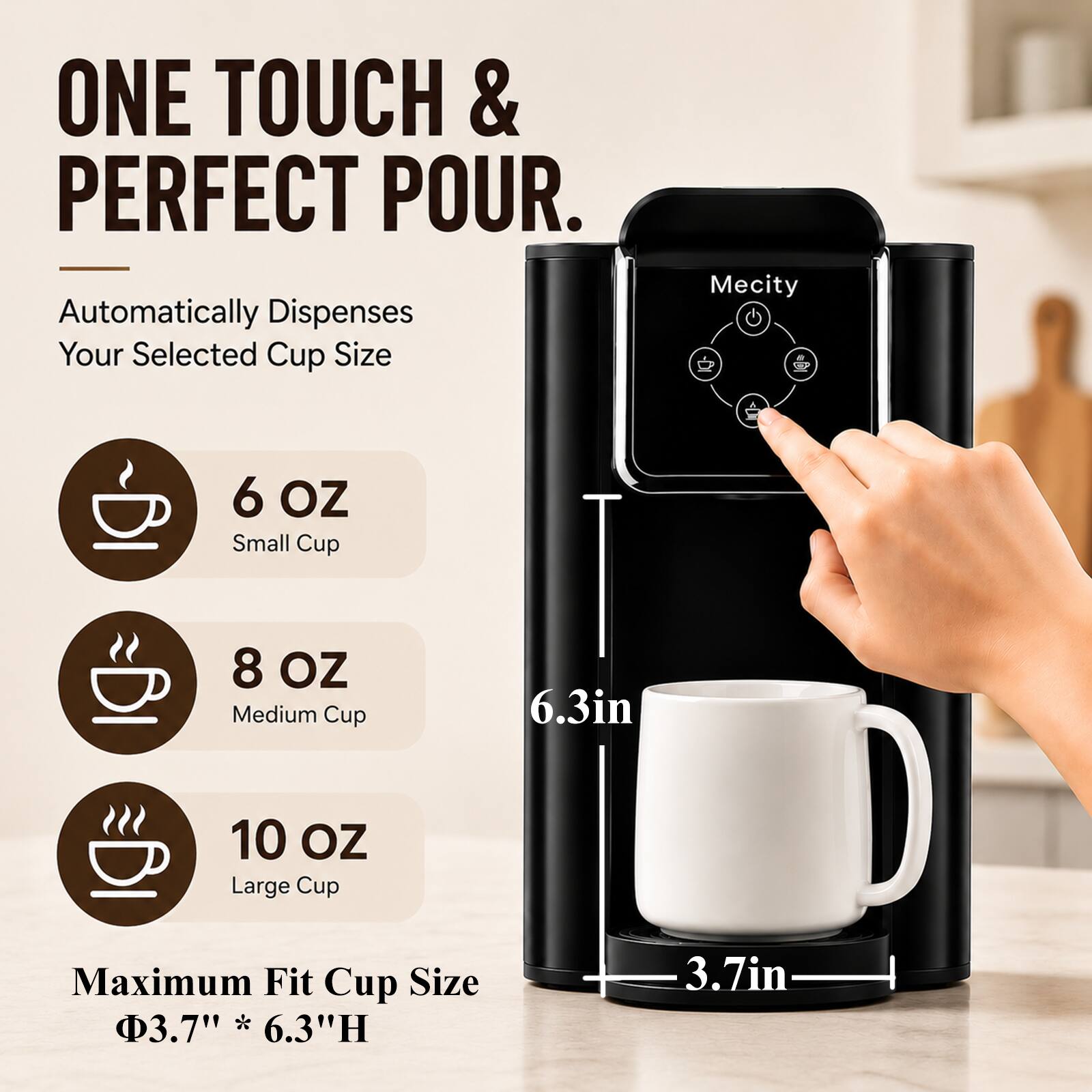 ONE TOUCH & PERFECT POUR.  
Automatically Dispenses Your Selected Cup Size  

Mecity  
6 OZ Small Cup  
8 OZ Medium Cup  
10 OZ Large Cup  
Maximum Fit Cup Size 3.7" * 6.3"H