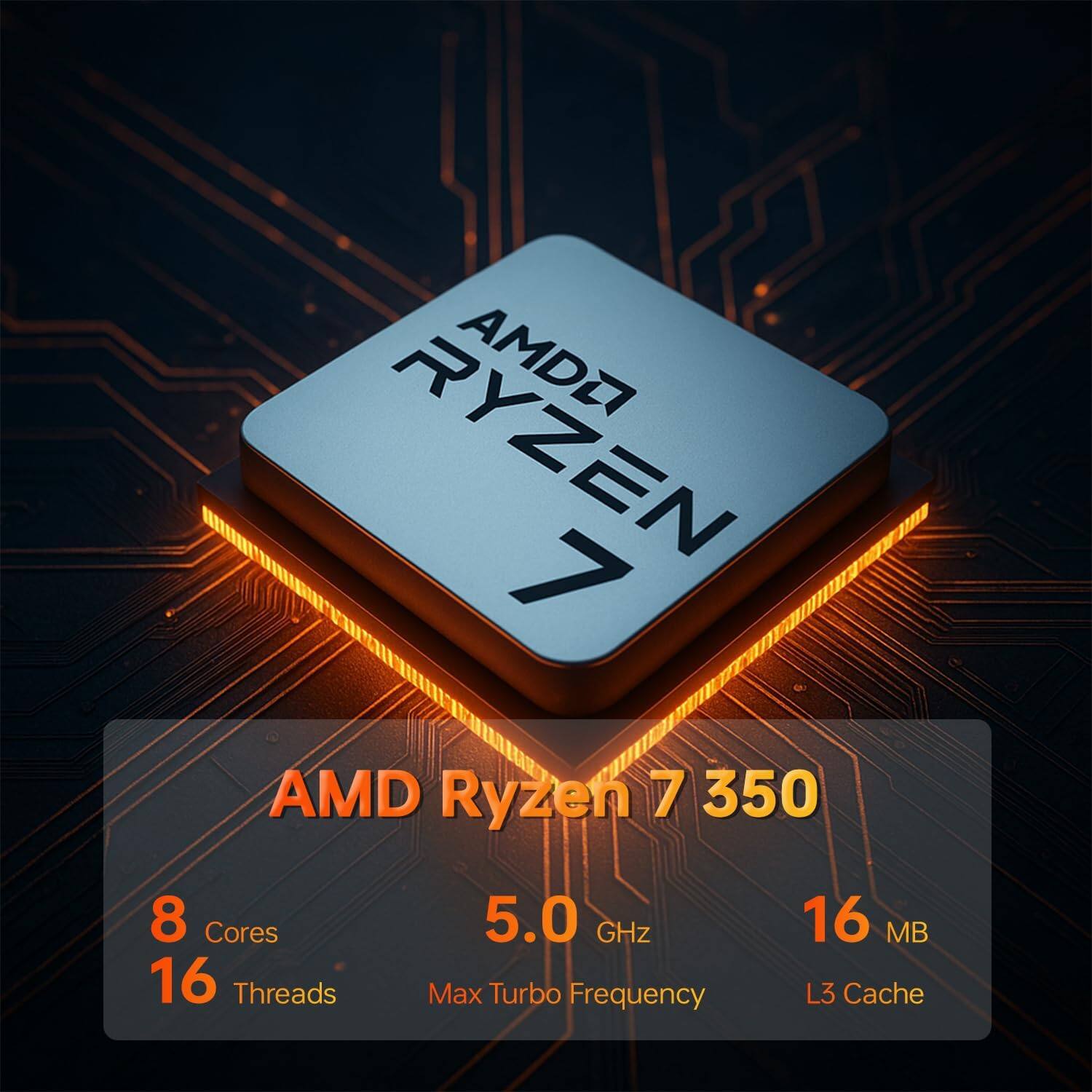 AMD Ryzen 7 350  
8 Cores  
16 Threads  
5.0 GHz Max Turbo Frequency  
16 MB L3 Cache
