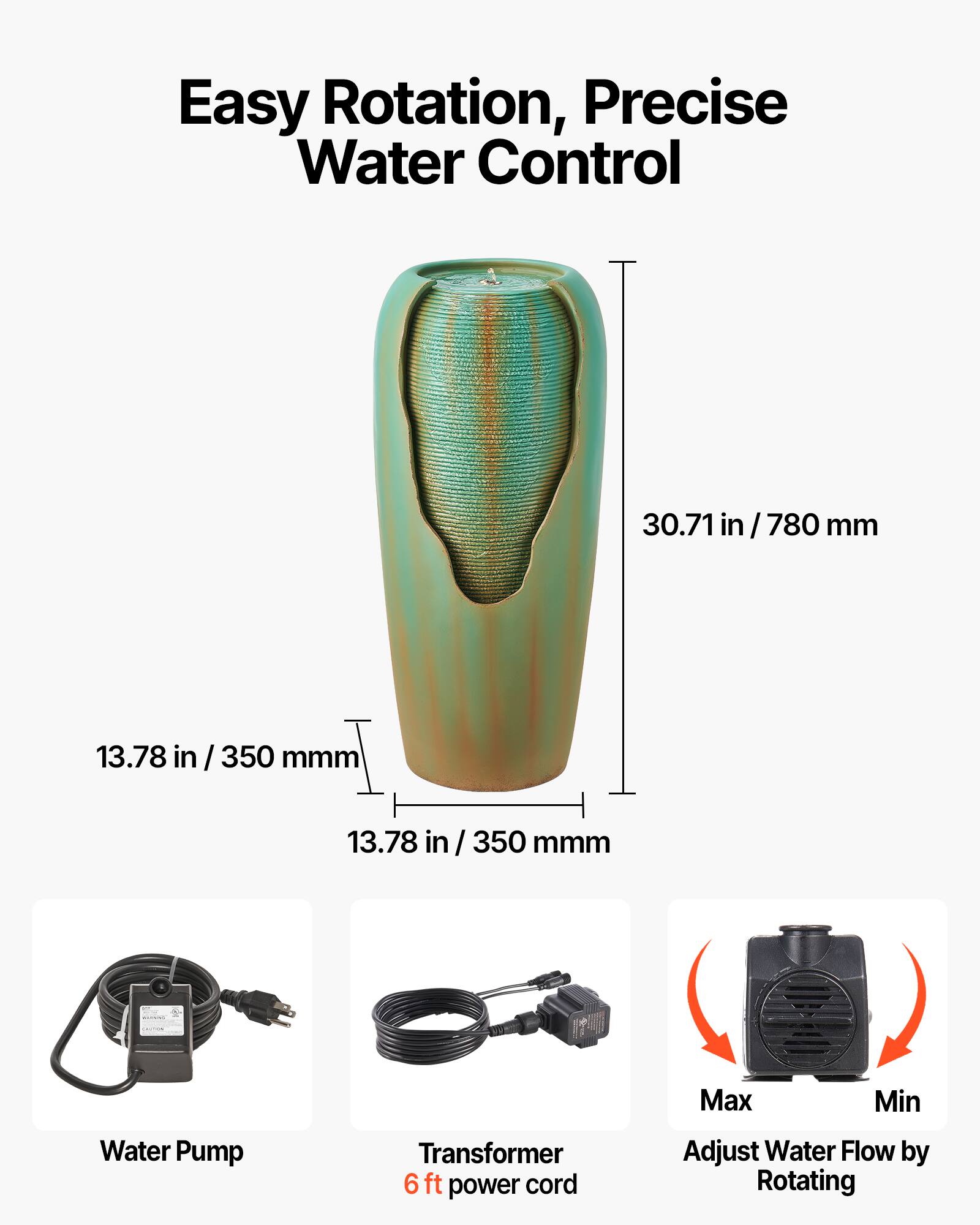 Easy Rotation, Precise Water Control

- 30.71 in / 780 mm
- 13.78 in / 350 mm
- 13.78 in / 350 mm

Water Pump

Transformer 6 ft power cord

Max Min

Adjust Water Flow by Rotating