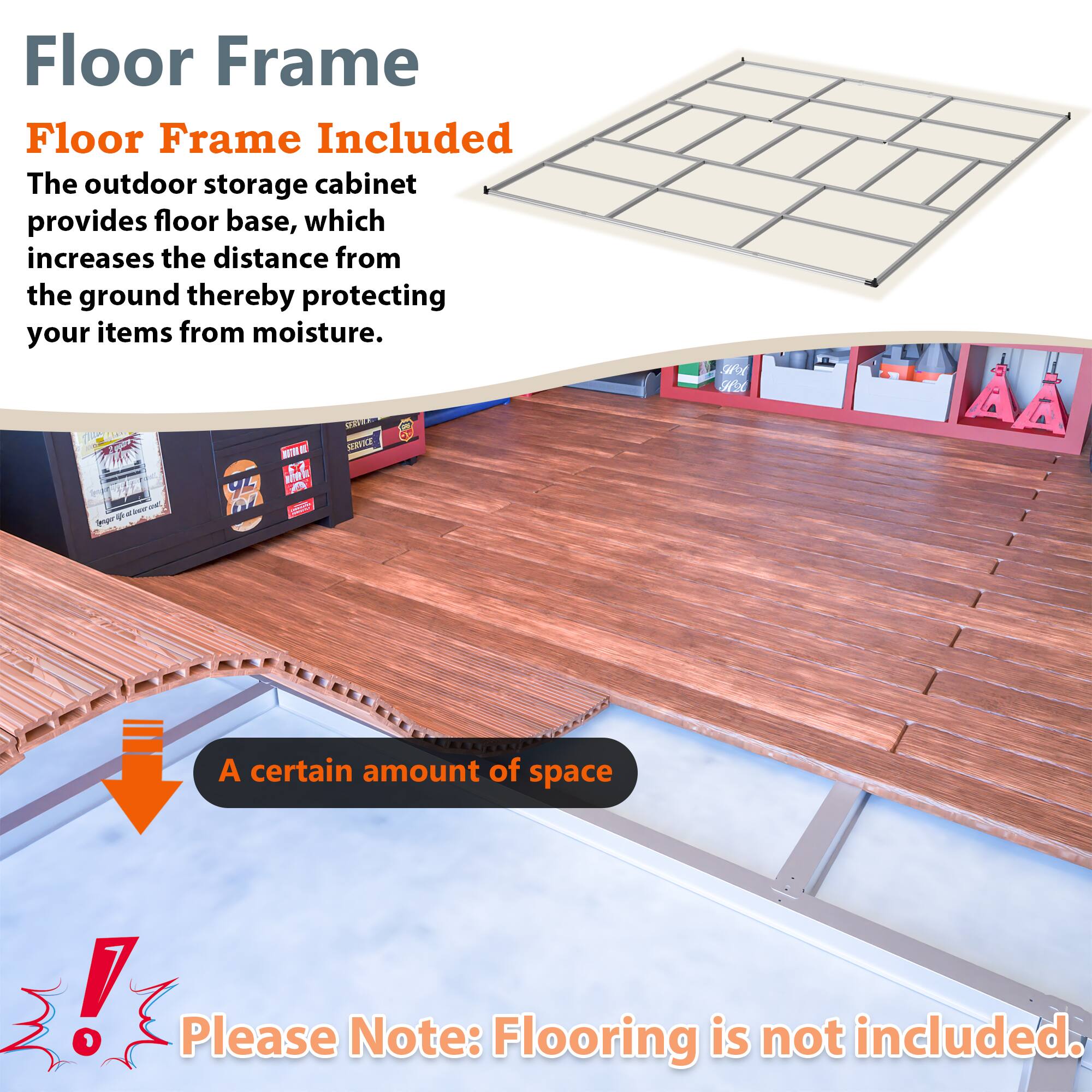 Floor Frame  
Floor Frame Included  
The outdoor storage cabinet provides floor base, which increases the distance from the ground thereby protecting your items from moisture.  

A certain amount of space  

Please Note: Flooring is not included.