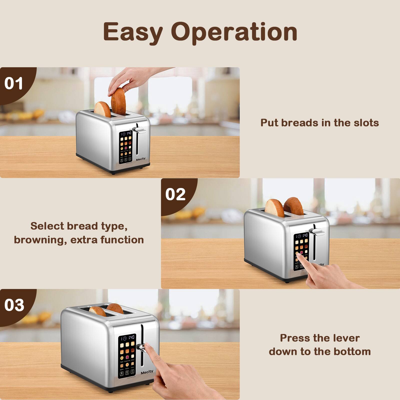 Easy Operation

01
Put breads in the slots

02
Select bread type, browning, extra function

03
Press the lever down to the bottom