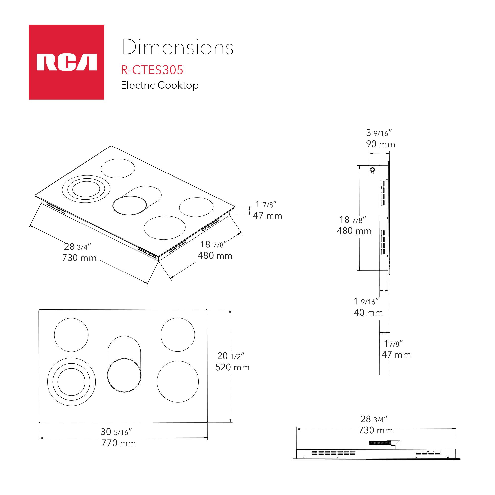 Dimensions RCA R-CTES305 Electric Cooktop

- 3 9/16" 90 mm
- 28 3/4" 730 mm
- 18 7/8" 480 mm
- 1 7/8" 47 mm
- 1 9/16" 40 mm
- 20 1/2" 520 mm
- 17/8" 47 mm
- 30 5/16" 770 mm
- 28 3/4" 730 mm