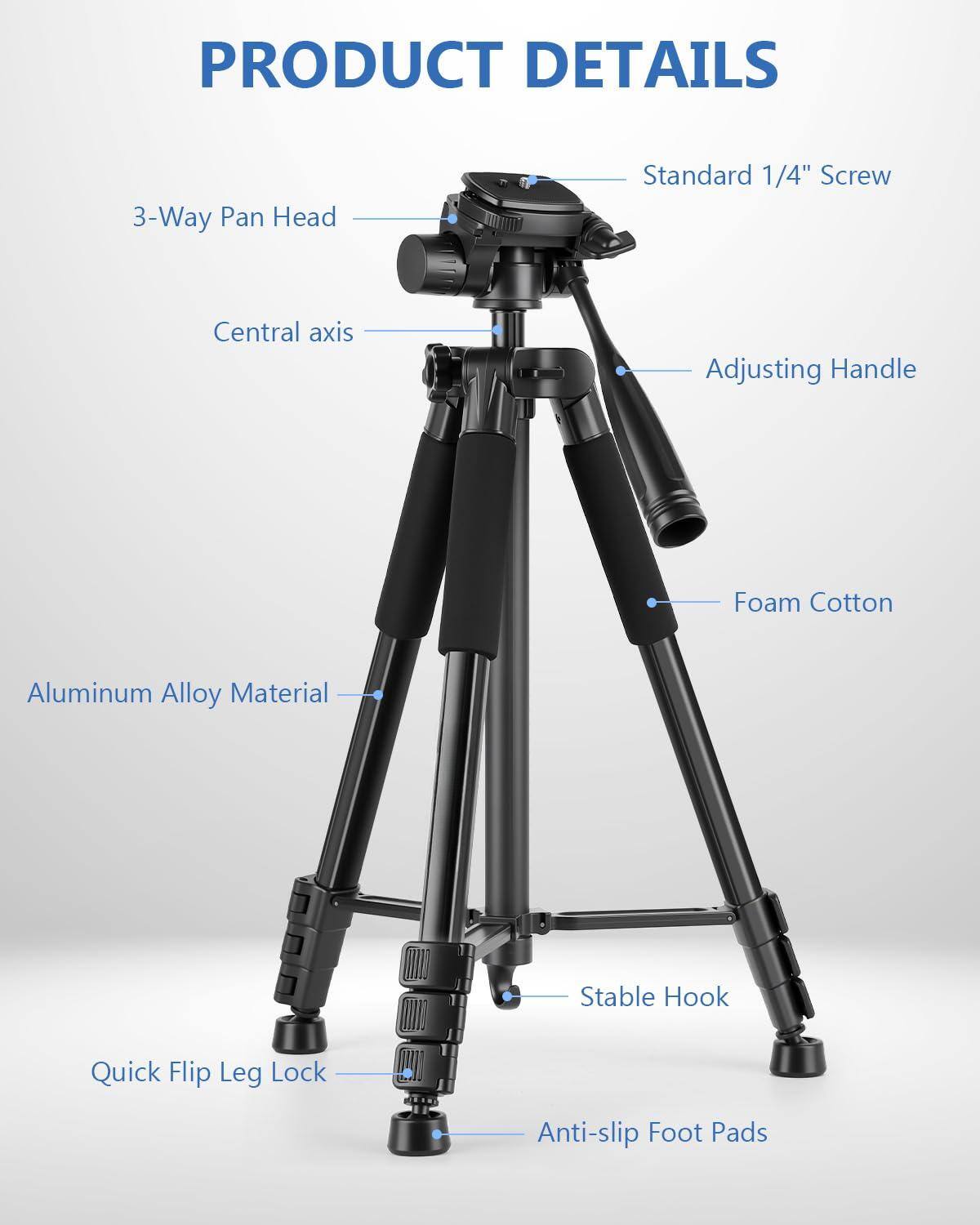 PRODUCT DETAILS

- 3-Way Pan Head
- Standard 1/4" Screw
- Central axis
- Adjusting Handle
- Aluminum Alloy Material
- Foam Cotton
- Stable Hook
- Quick Flip Leg Lock
- Anti-slip Foot Pads