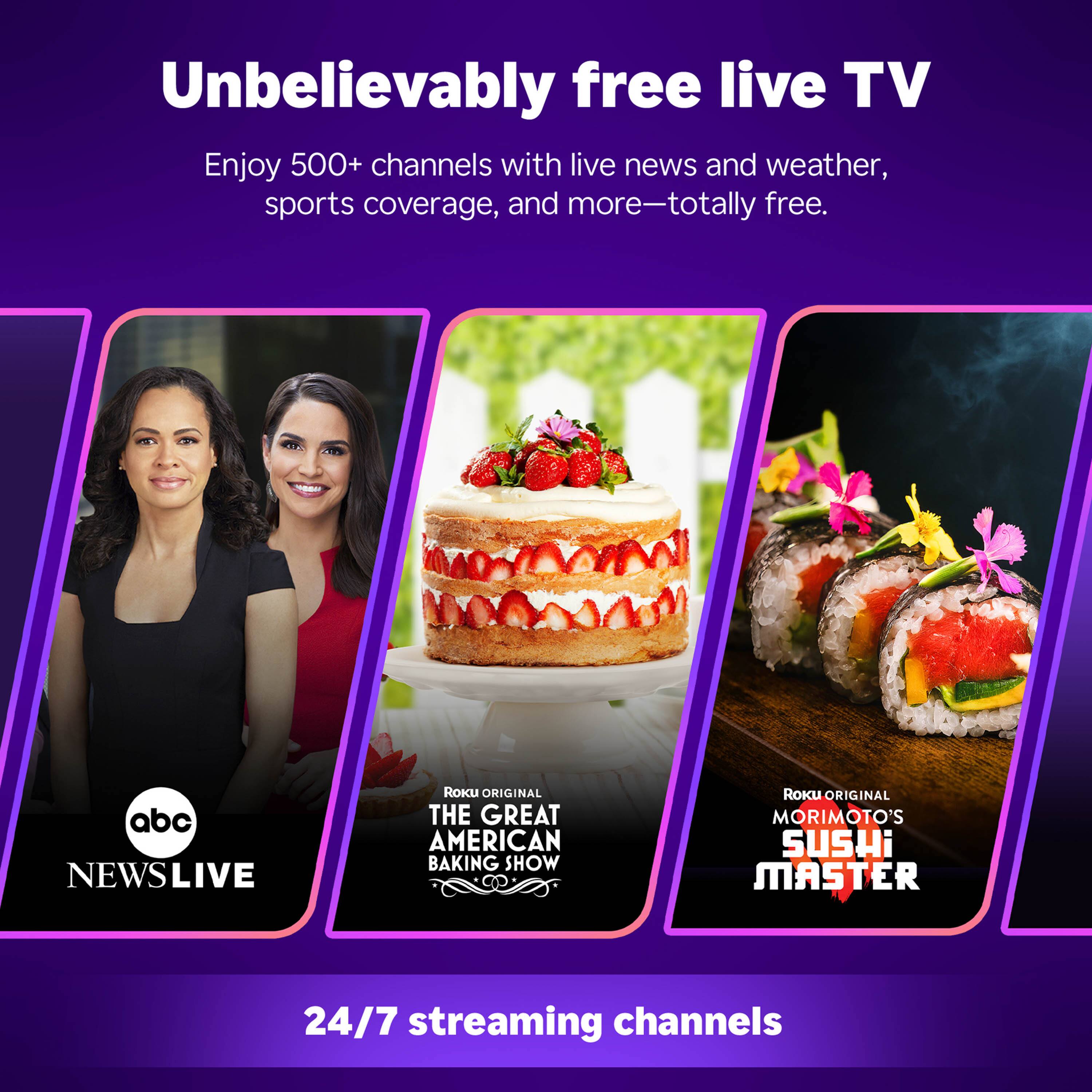 Unbelievably free live TV

Enjoy 500+ channels with live news and weather, sports coverage, and more—totally free.

abc NEWS LIVE

Roku Original THE GREAT AMERICAN BAKING SHOW

Roku Original MORIMOTO'S SUSHI MASTER

24/7 streaming channels
