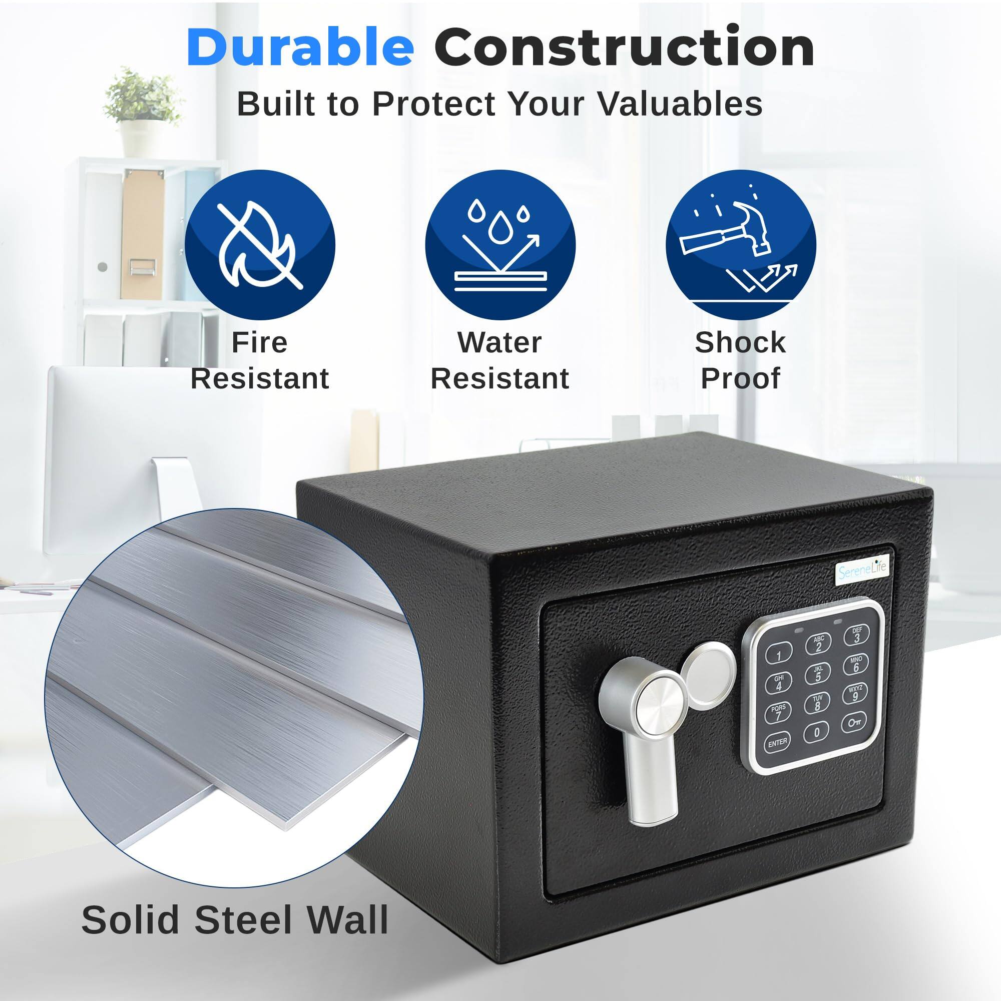 Durable Construction  
Built to Protect Your Valuables  
Fire Resistant  
Water Resistant  
Shock Proof  
Solid Steel Wall