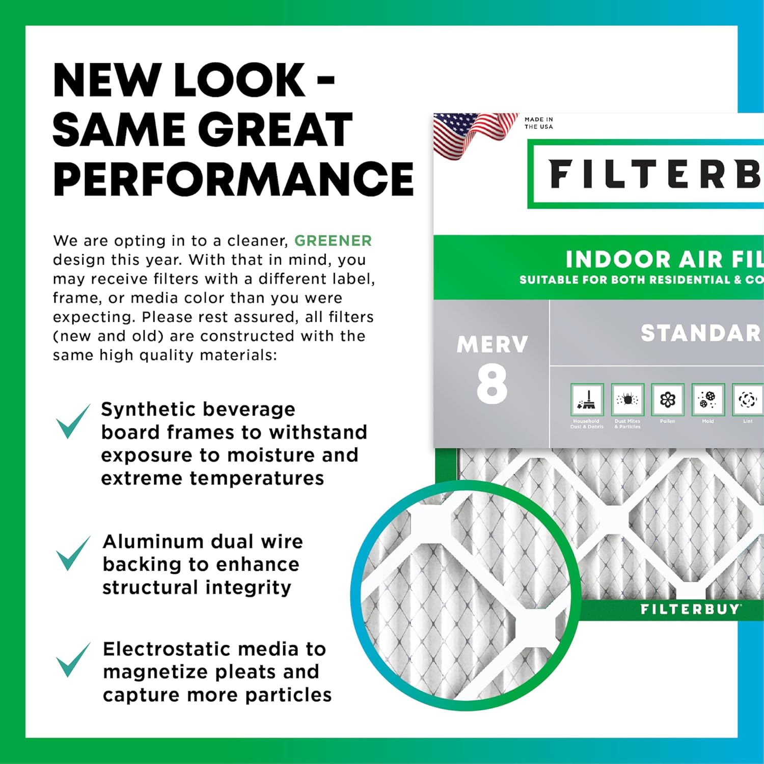 NEW LOOK - SAME GREAT PERFORMANCE

MADE IN THE USA

We are opting in to a cleaner, GREENER design this year. With that in mind, you may receive filters with a different label, frame, or media color than you were expecting. Please rest assured, all filters (new and old) are constructed with the same high quality materials:

- Synthetic beverage board frames to withstand exposure to moisture and extreme temperatures
- Aluminum dual wire backing to enhance structural integrity
- Electrostatic media to magnetize pleats and capture more particles

INDOOR AIR FILTER
SUITABLE FOR BOTH RESIDENTIAL & COMMERCIAL
MERV 8

FILTERBUY