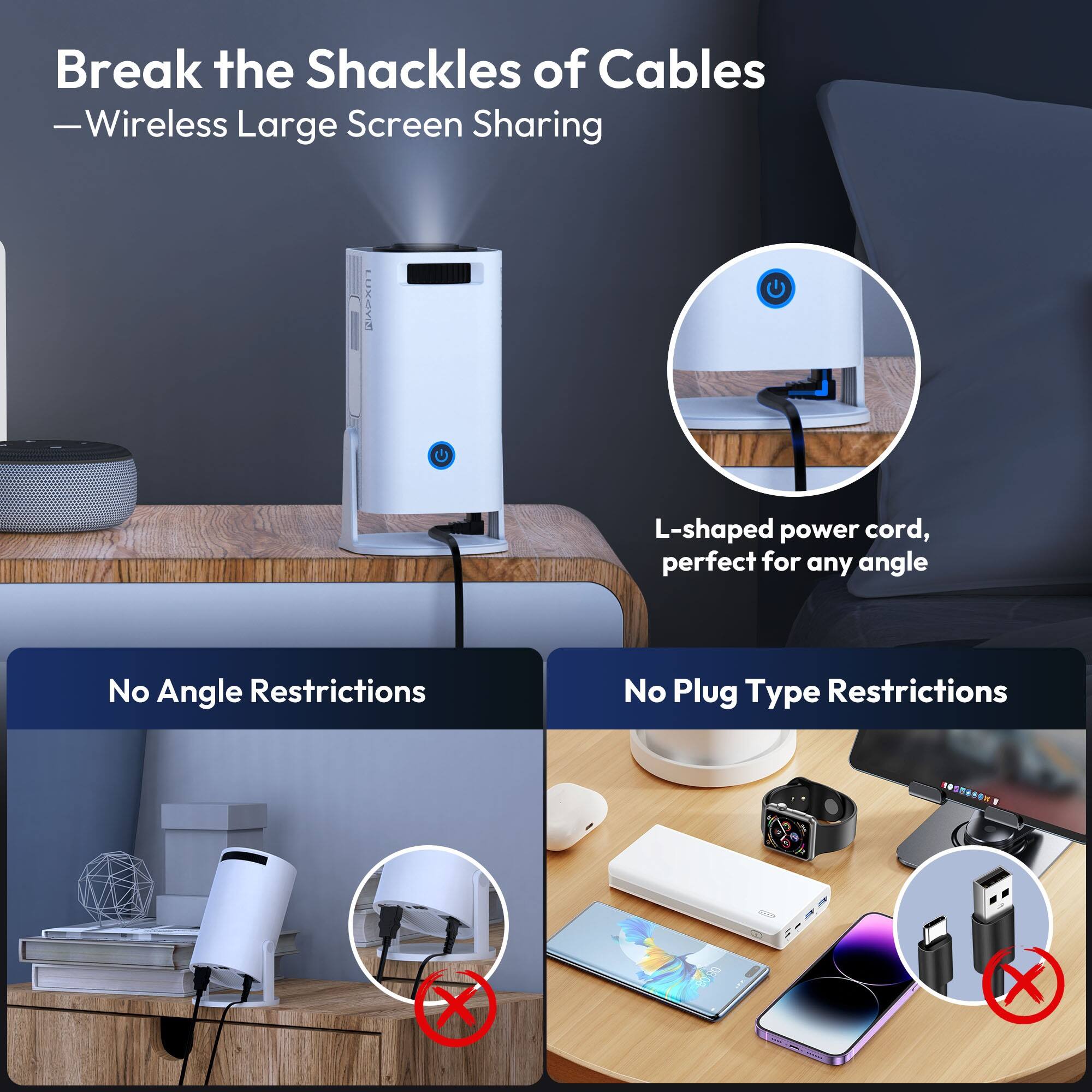 Break the Shackles of Cables  
—Wireless Large Screen Sharing

L-shaped power cord, perfect for any angle

No Angle Restrictions

No Plug Type Restrictions