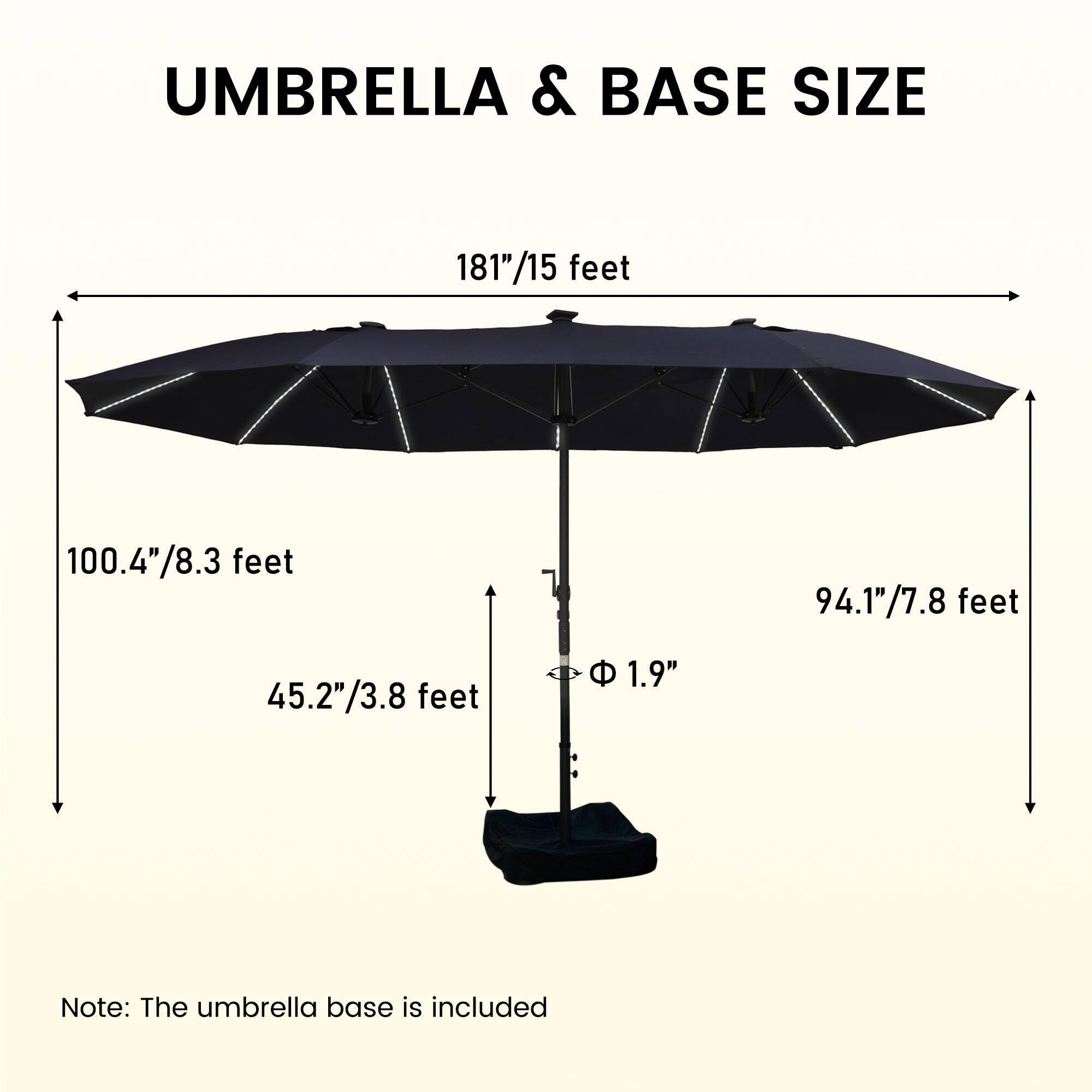 UMBRELLA & BASE SIZE

181"/15 feet

100.4"/8.3 feet

94.1"/7.8 feet

45.2"/3.8 feet

1.9"

Note: The umbrella base is included