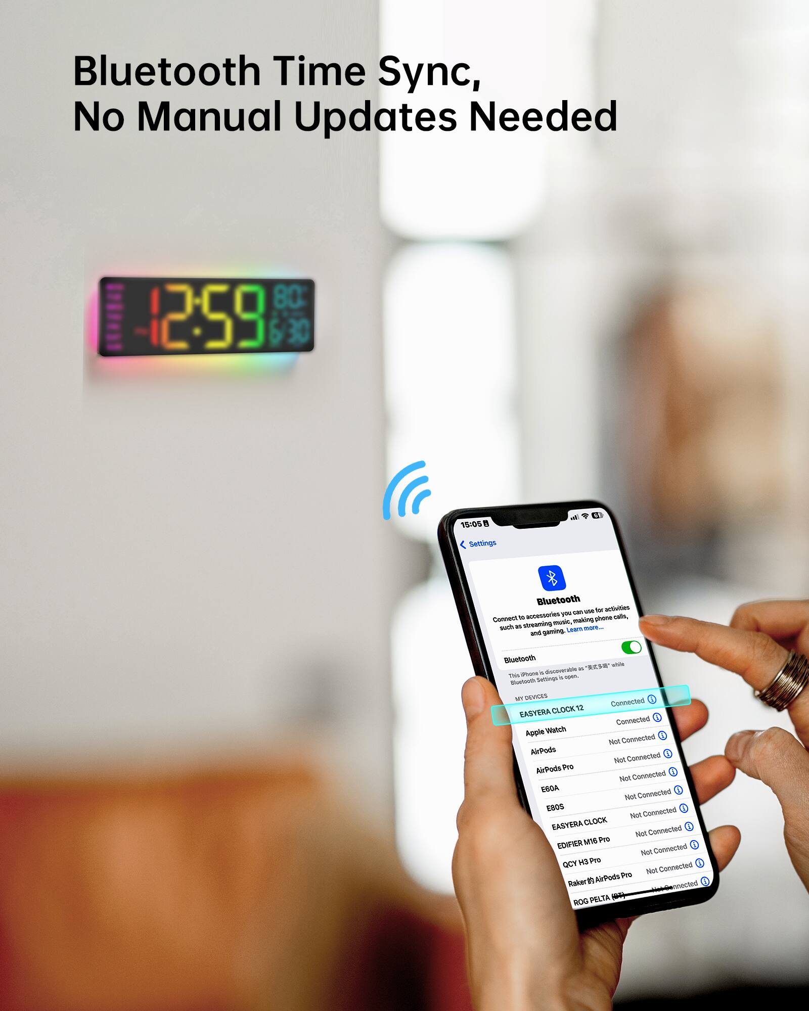 Bluetooth Time Sync, No Manual Updates Needed

12:59 6:30 15/05

Settings Bluetooth

- Apple Watch: Connected
- AirPods: Not Connected
- AirPods Pro: Not Connected
- EASYERA CLOCK 12: Not Connected
- EDIFIER M18 Pro: Not Connected
- QCY H3 Pro: Not Connected
- Raker #8 AirPods Pro: Not Connected
- ROG PELTA (ROG): Not Connected
