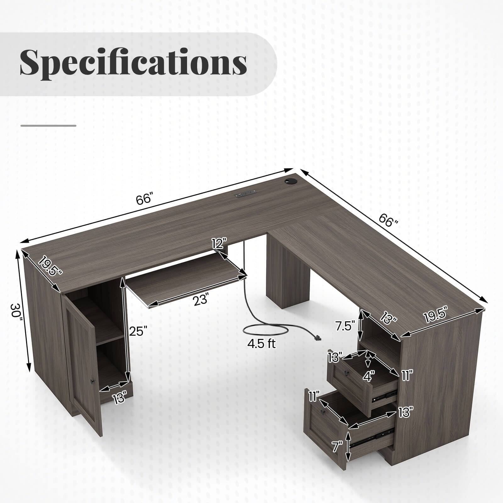 Specifications
30"
19.5"
66" 25" 13"
12" 23"
4.5ft
66" 7.5" 13" 19.5" 13" 4" 11" 13"
