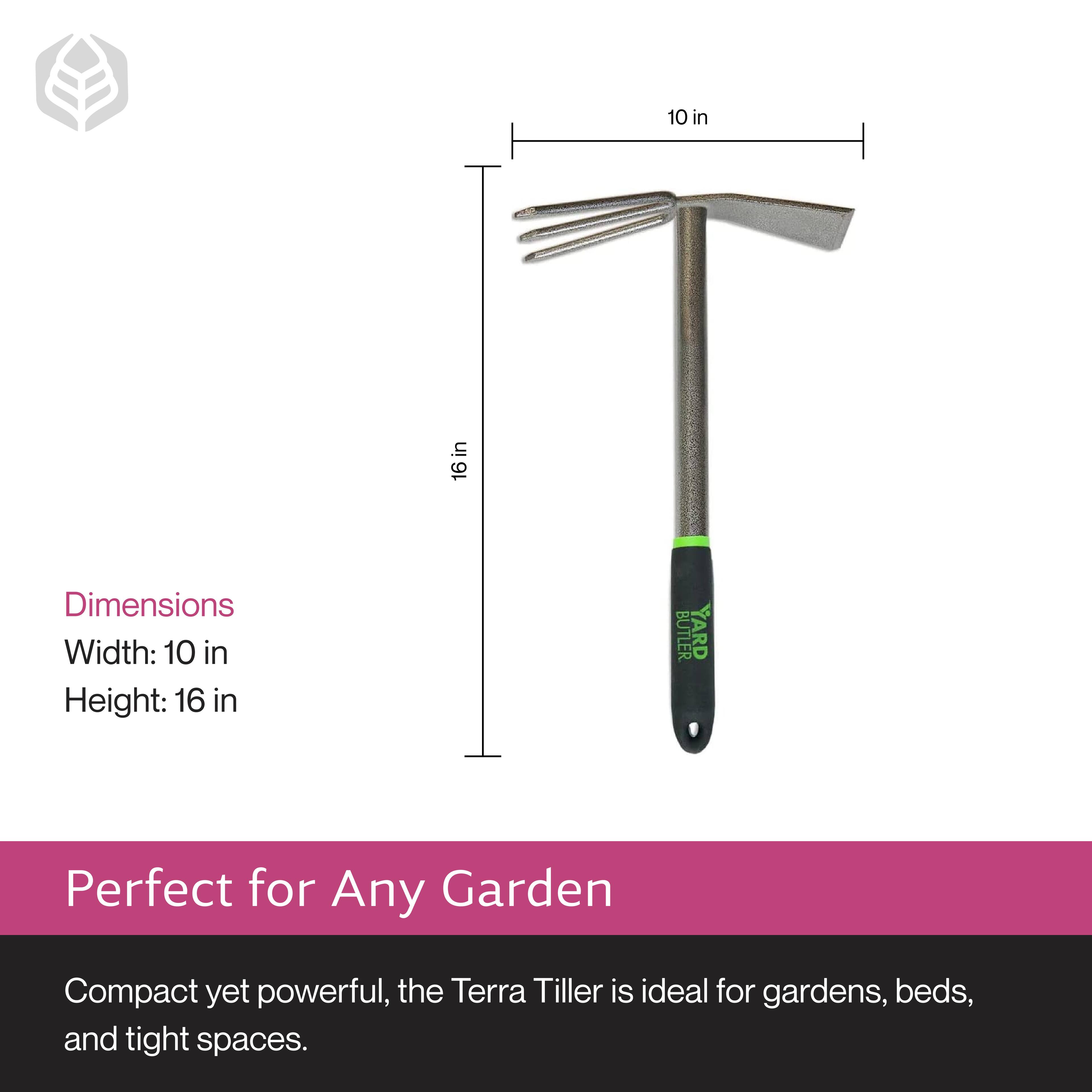 Dimensions  
Width: 10 in  
Height: 16 in  

Perfect for Any Garden  

Compact yet powerful, the Terra Tiller is ideal for gardens, beds, and tight spaces.