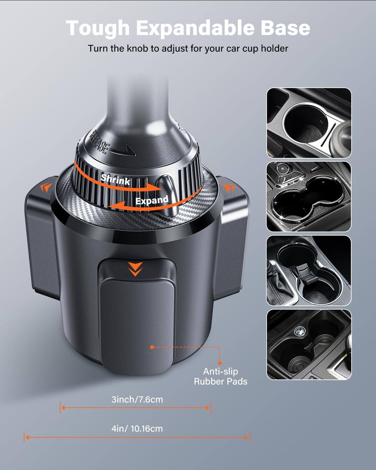 Tough Expandable Base  
Turn the knob to adjust for your car cup holder  

Shrink  
Expand  

Anti-slip Rubber Pads  

3inch/7.6cm  
4in/10.16cm