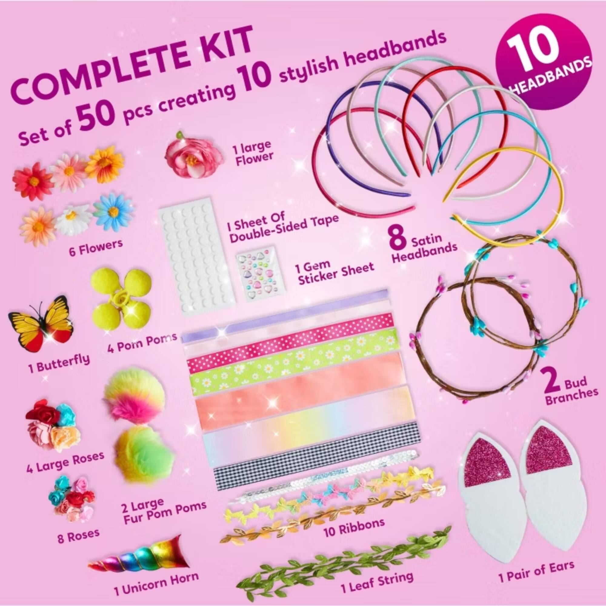COMPLETE KIT

Set of 50 pcs creating 10 stylish headbands

- 1 large Flower
- 6 Flowers
- 1 Sheet Of Double-Sided Tape
- 1 Gem Sticker Sheet
- 8 Satin Headbands
- 1 Butterfly
- 4 Pom Poms
- 4 Large Roses
- 2 Large Fur Pom Poms
- 1 Unicorn Horn
- 10 Ribbons
- 1 Leaf String
- 1 Pair of Ears
- 2 Bud Branches