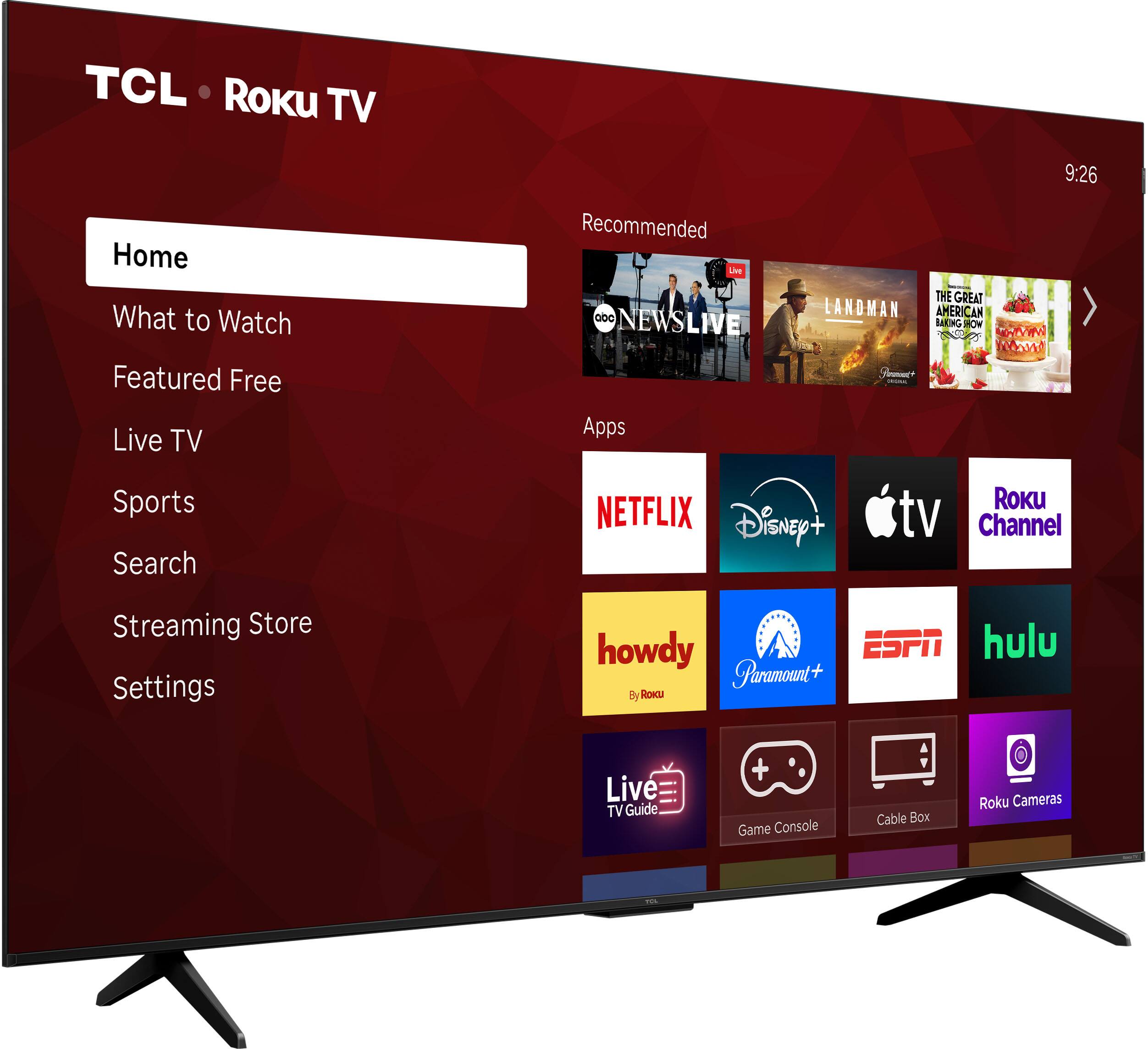 TCL Roku TV  
9:26  
Home  
What to Watch  
Featured Free  
Live TV  
Sports  
Search  
Streaming Store  
Settings  

Recommended  
- ABC NEWS LIVE  
- LANDMAN  
- THE GREAT BAKING SHOW  

Apps  
- NETFLIX  
- Disney+  
- Apple TV  
- Roku Channel  
- howdy (By Roku)  
- Paramount+  
- ESPN  
- Hulu  
- Live TV Guide  
- Game Console  
- Cable Box  
- Roku Cameras