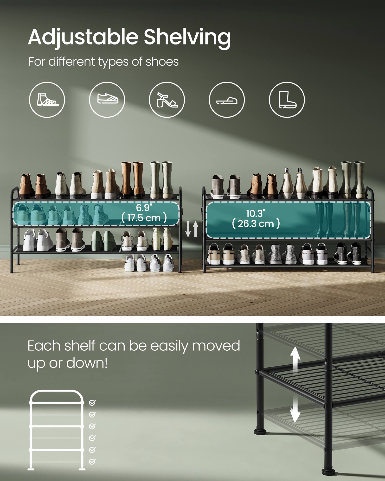 Adjustable Shelving  
For different types of shoes  

6.9" (17.5 cm)  
10.3" (26.3 cm)  

Each shelf can be easily moved up or down!