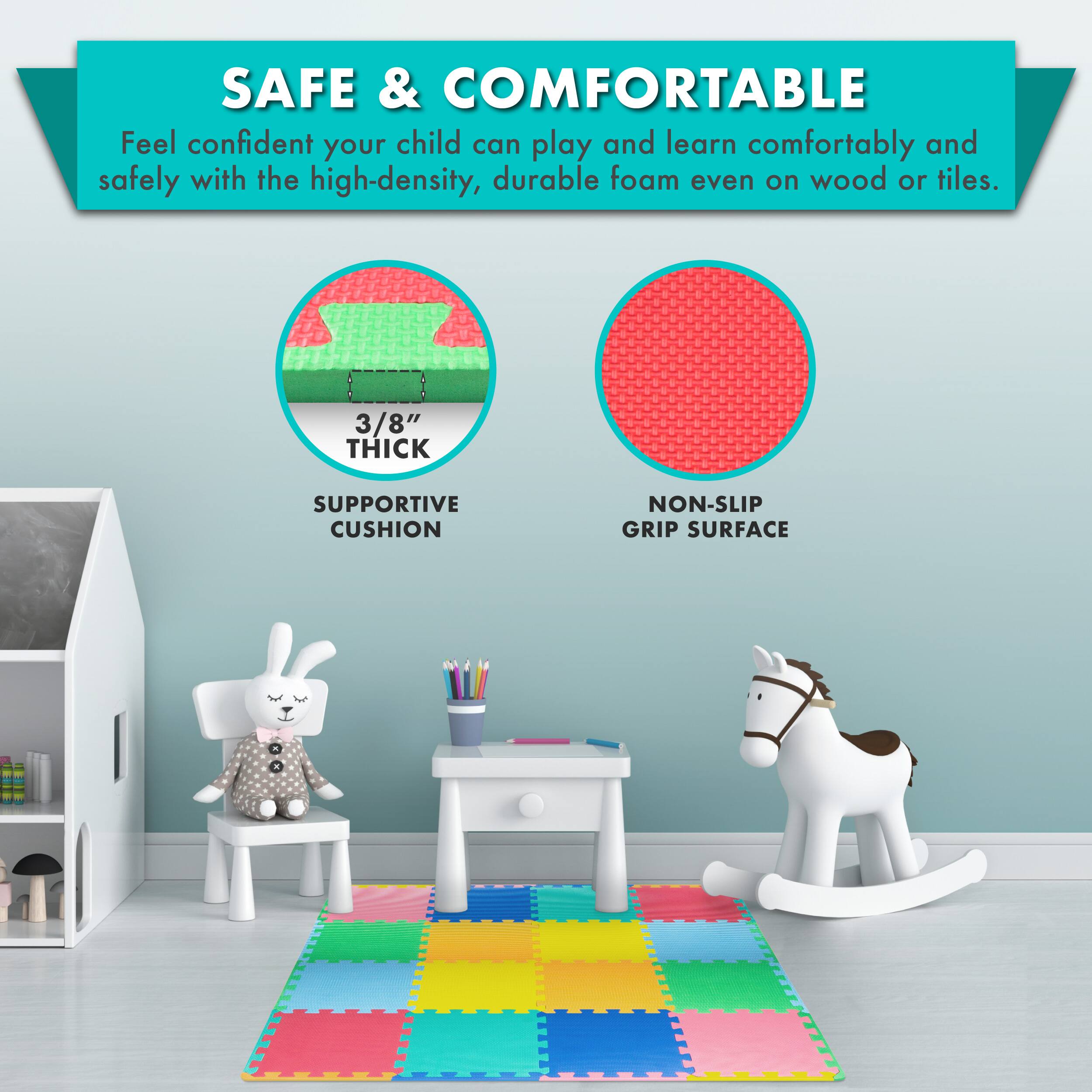SAFE & COMFORTABLE

Feel confident your child can play and learn comfortably and safely with the high-density, durable foam even on wood or tiles.

3/8" THICK SUPPORTIVE CUSHION
NON-SLIP GRIP SURFACE