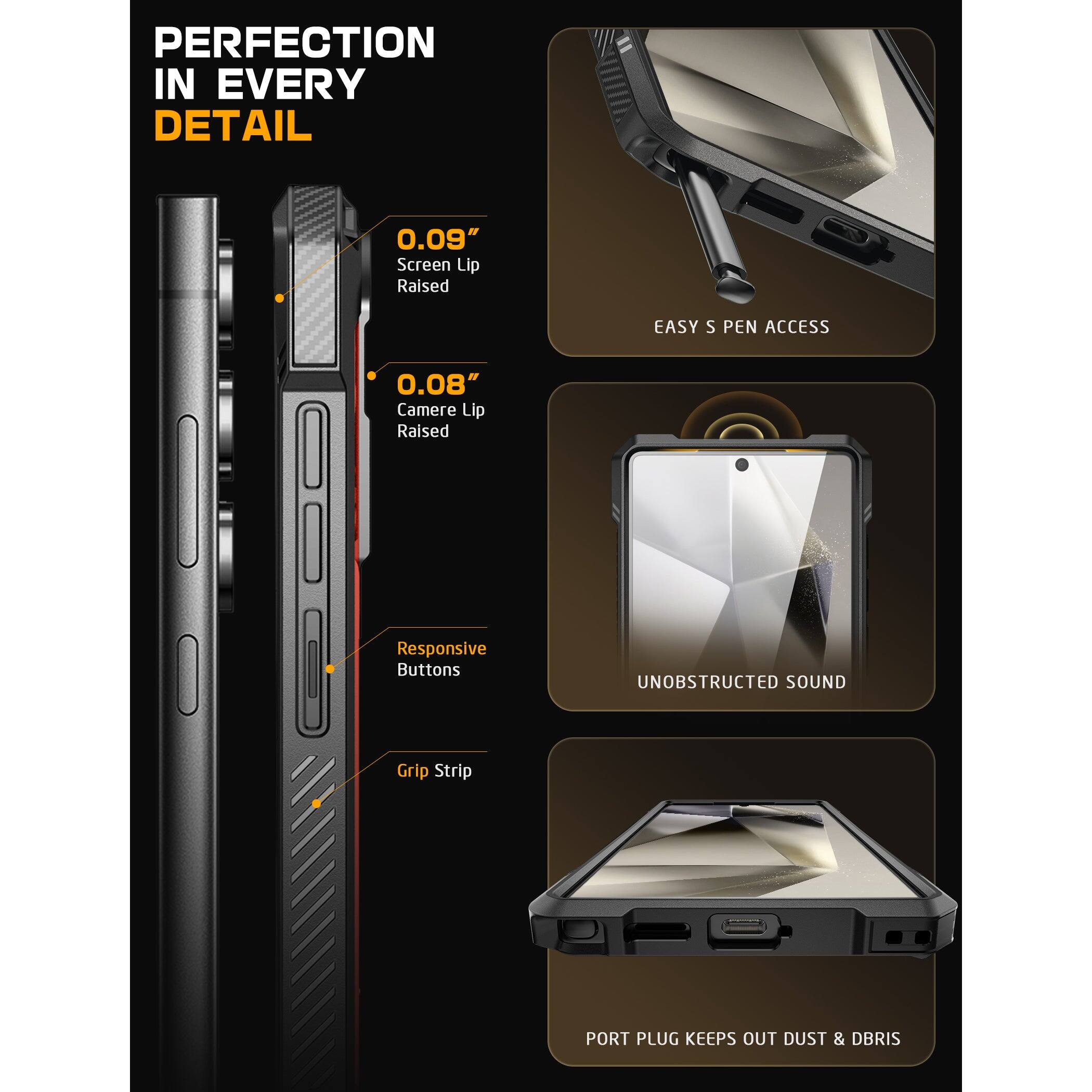 PERFECTION IN EVERY DETAIL

0.09" Screen Lip Raised

0.08" Camera Lip Raised

Responsive Buttons

Grip Strip

EASY S PEN ACCESS

UNOBSTRUCTED SOUND

PORT PLUG KEEPS OUT DUST & DEBRIS
