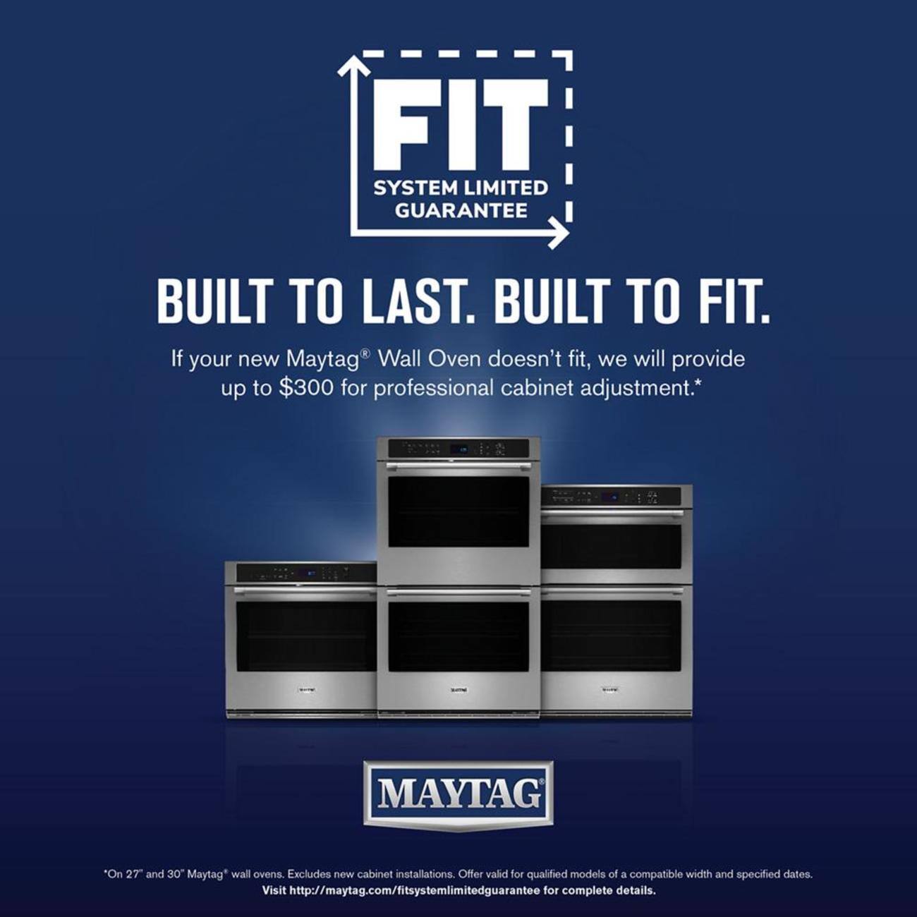 FIT SYSTEM LIMITED GUARANTEE BUILT TO LAST. BUILT TO FIT. If your new Maytag® Wall Oven doesn't fit, we will provide up to $300 for professional cabinet adjustment.* "On 27" and 30" Maytag* wall ovens. Excludes new cabinet installations. Offer valid for qualified models of a compatible width and specified dates. Visit http://maytag.com/fitsystemlimitedguarantee for complete details.