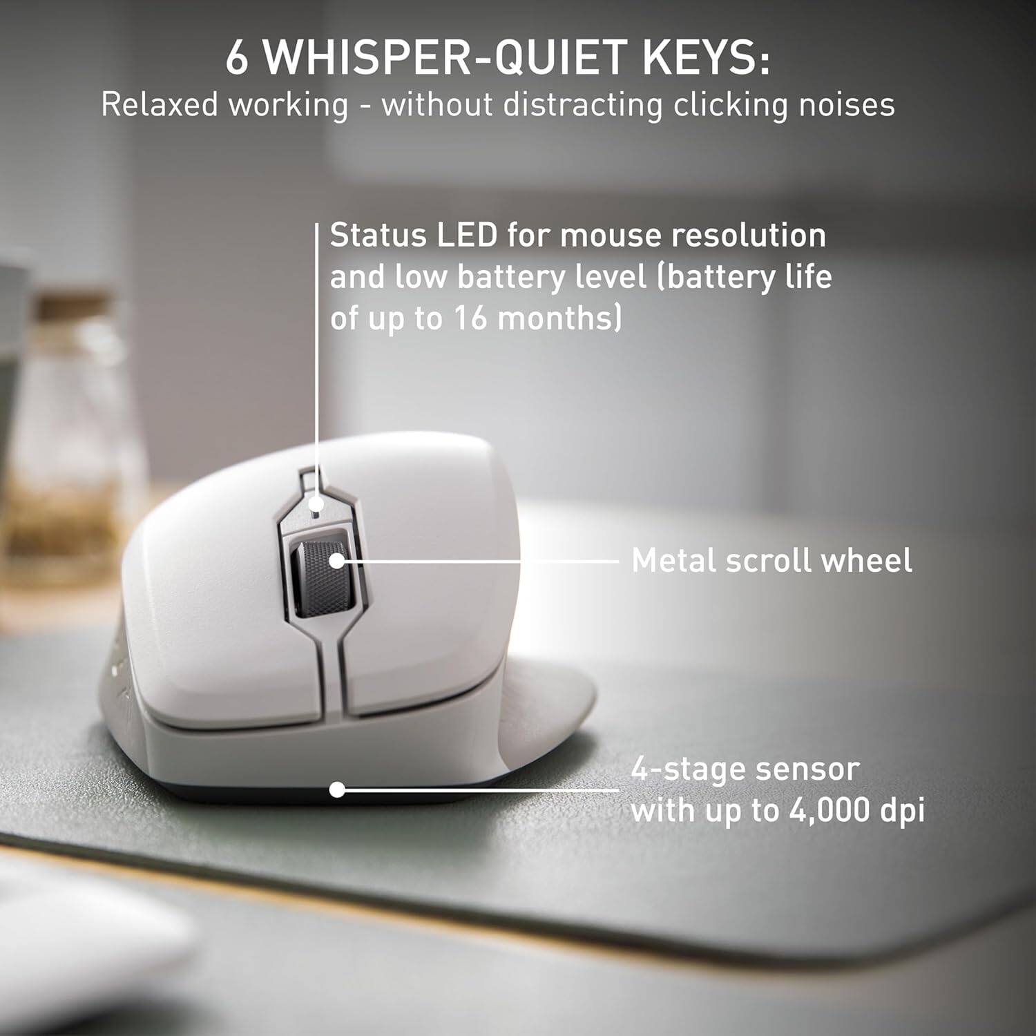 6 WHISPER-QUIET KEYS:  
Relaxed working - without distracting clicking noises  
Status LED for mouse resolution and low battery level (battery life of up to 16 months)  
Metal scroll wheel  
4-stage sensor with up to 4,000 dpi
