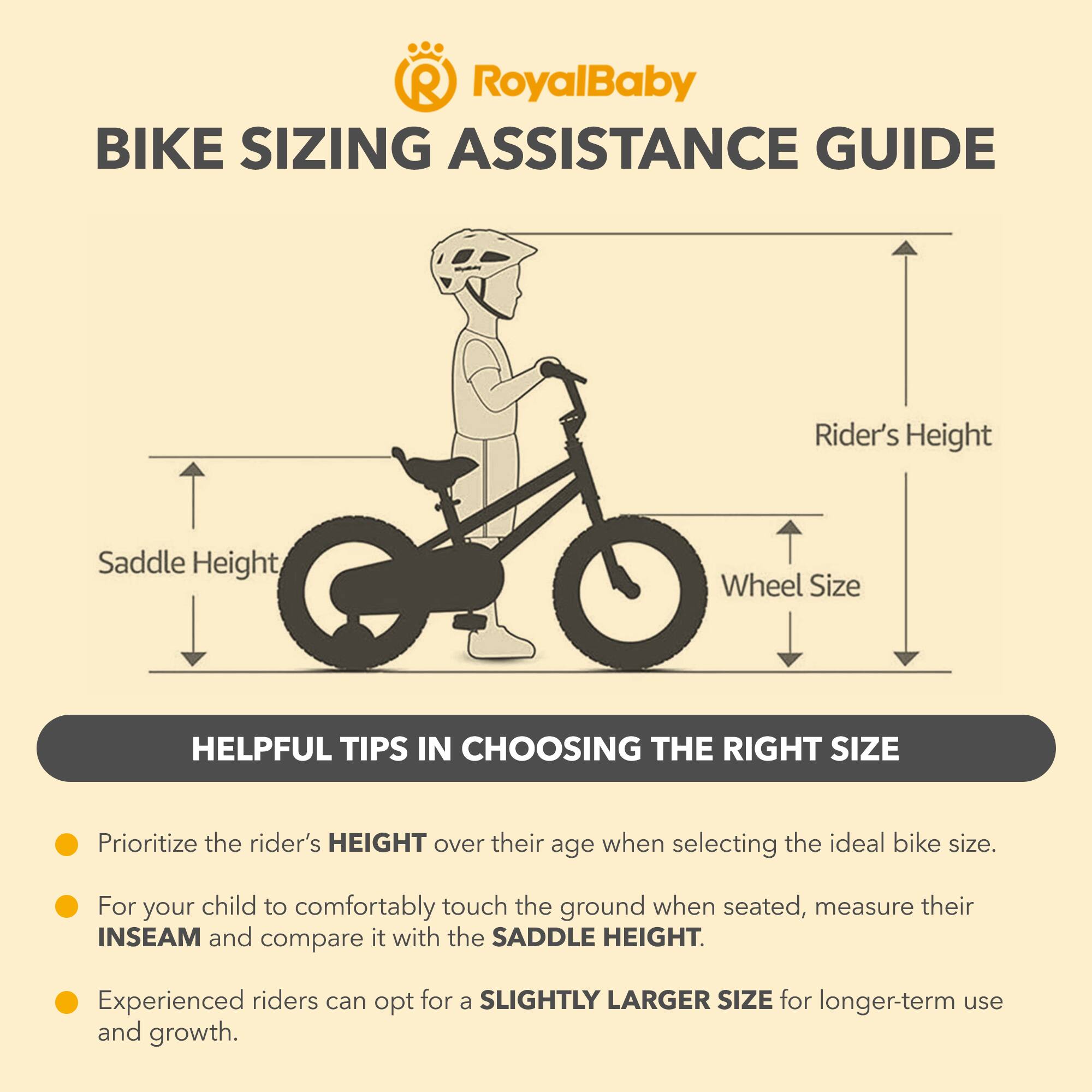 RoyalBaby BIKE SIZING ASSISTANCE GUIDE

Rider's Height, Saddle Height, Wheel Size

HELPFUL TIPS IN CHOOSING THE RIGHT SIZE

- Prioritize the rider's HEIGHT over their age when selecting the ideal bike size.
- For your child to comfortably touch the ground when seated, measure their INSEAM and compare it with the SADDLE HEIGHT.
- Experienced riders can opt for a SLIGHTLY LARGER SIZE for longer-term use and growth.