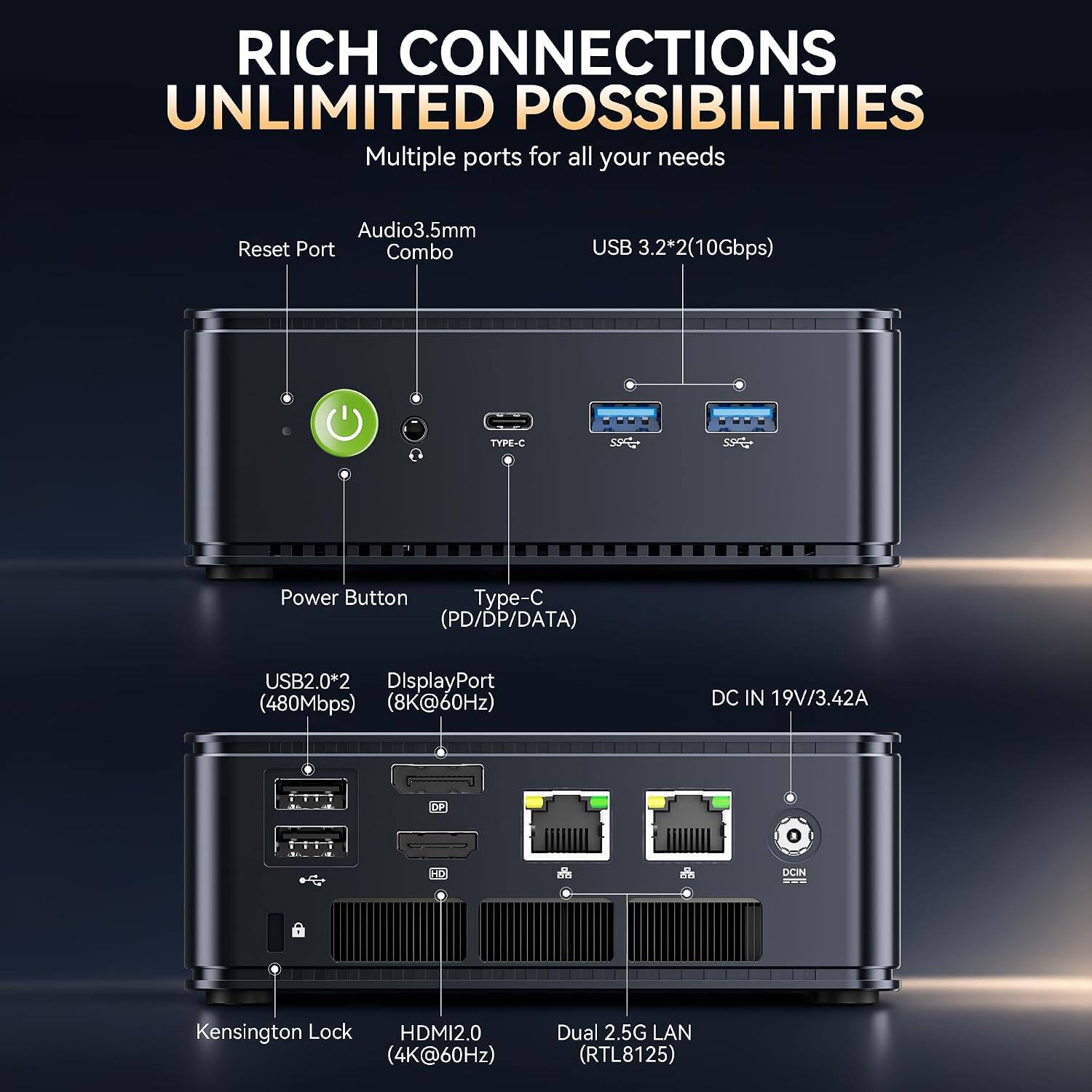 RICH CONNECTIONS  
UNLIMITED POSSIBILITIES  
Multiple ports for all your needs

- Audio 3.5mm Reset Port Combo
- USB 3.2*2 (10Gbps)
- TYPE-C
- Power Button
- Type-C (PD/DP/DATA)
- USB 2.0*2
- DisplayPort (480Mbps) (8K@60Hz)
- DC IN 19V/3.42A
- DP
- HD
- DOIN
- Kensington Lock
- HDMI 2.0 (4K@60Hz)
- Dual 2.5G LAN (RTL8125)