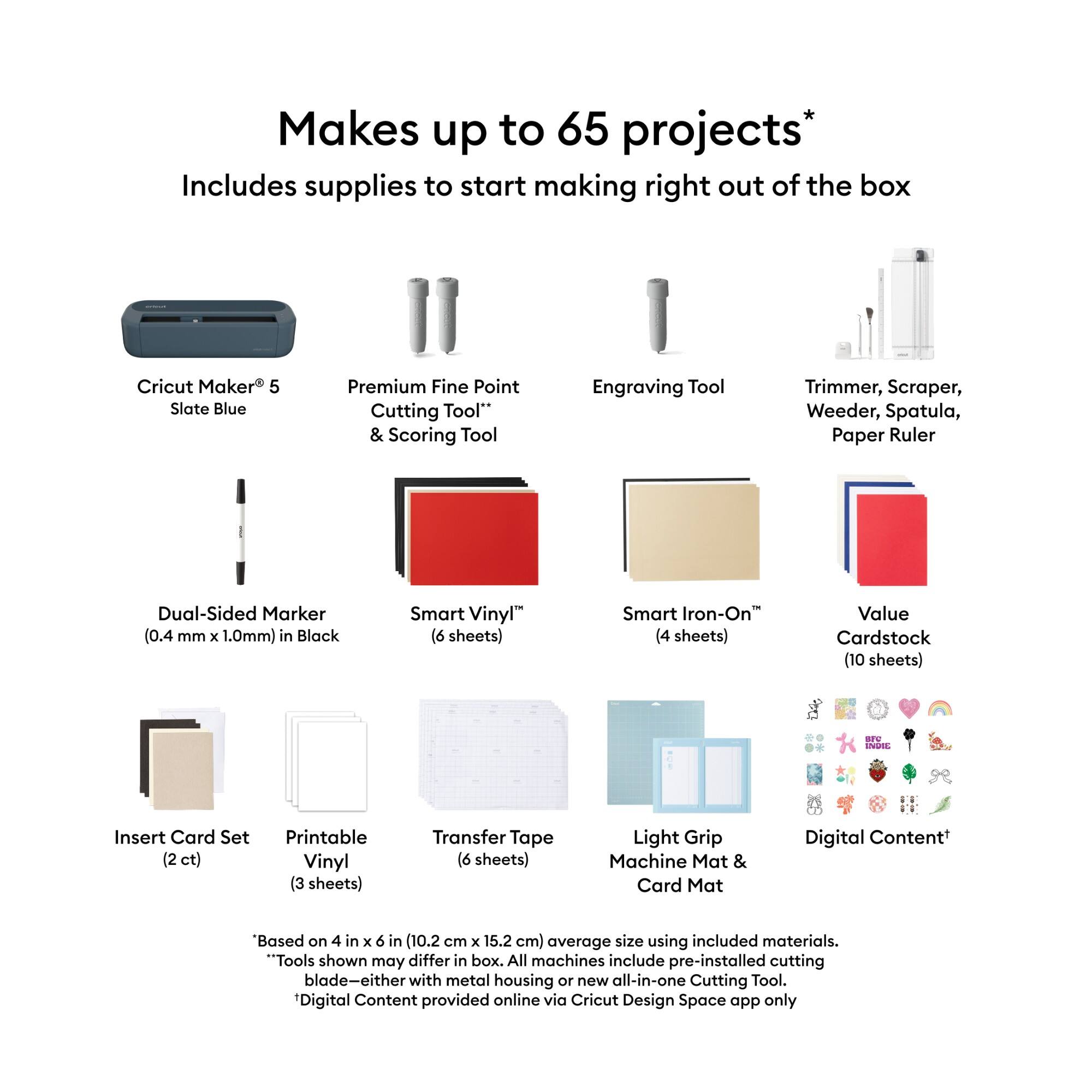 Makes up to 65 projects*  
Includes supplies to start making right out of the box

Cricut Maker 5 Slate Blue  
Premium Fine Point Cutting Tool** & Scoring Tool  
Engraving Tool  
Trimmer, Scraper, Weeder, Spatula, Paper Ruler  
Dual-Sided Marker (0.4 mm X 1.0mm) in Black  
Smart Vinyl (6 sheets)  
Smart Iron-On (4 sheets)  
Value Cardstock (10 sheets)  
Insert Card Set (2 ct)  
Printable Vinyl (3 sheets)  
Transfer Tape (6 sheets)  
Light Grip Machine Mat & Card Mat  
Digital Content+

"Based on 4 in X 6 in (10.2 cm X 15.2 cm) average size using included materials.  
*Tools shown may differ in box. All machines include pre-installed cutting blade-either with metal housing or new all-in-one Cutting Tool.  
**Digital Content provided online via Cricut Design Space app only