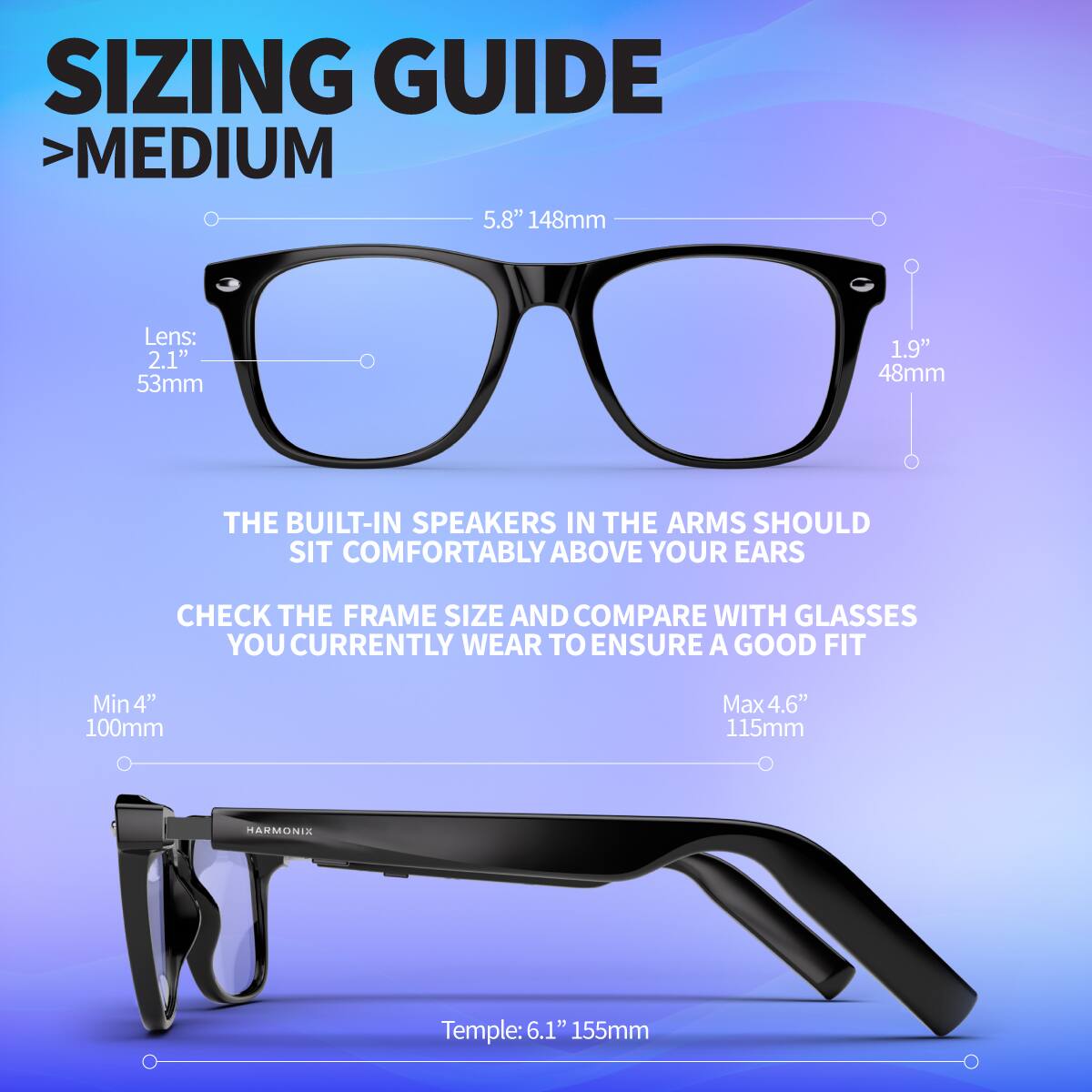 SIZING GUIDE  
> MEDIUM

- Lens: 2.1" 53mm
- 1.9" 48mm
- 5.8" 148mm

THE BUILT-IN SPEAKERS IN THE ARMS SHOULD SIT COMFORTABLY ABOVE YOUR EARS

CHECK THE FRAME SIZE AND COMPARE WITH GLASSES YOU CURRENTLY WEAR TO ENSURE A GOOD FIT

- Min 4" 100mm
- Max 4.6" 115mm

Temple: 6.1" 155mm