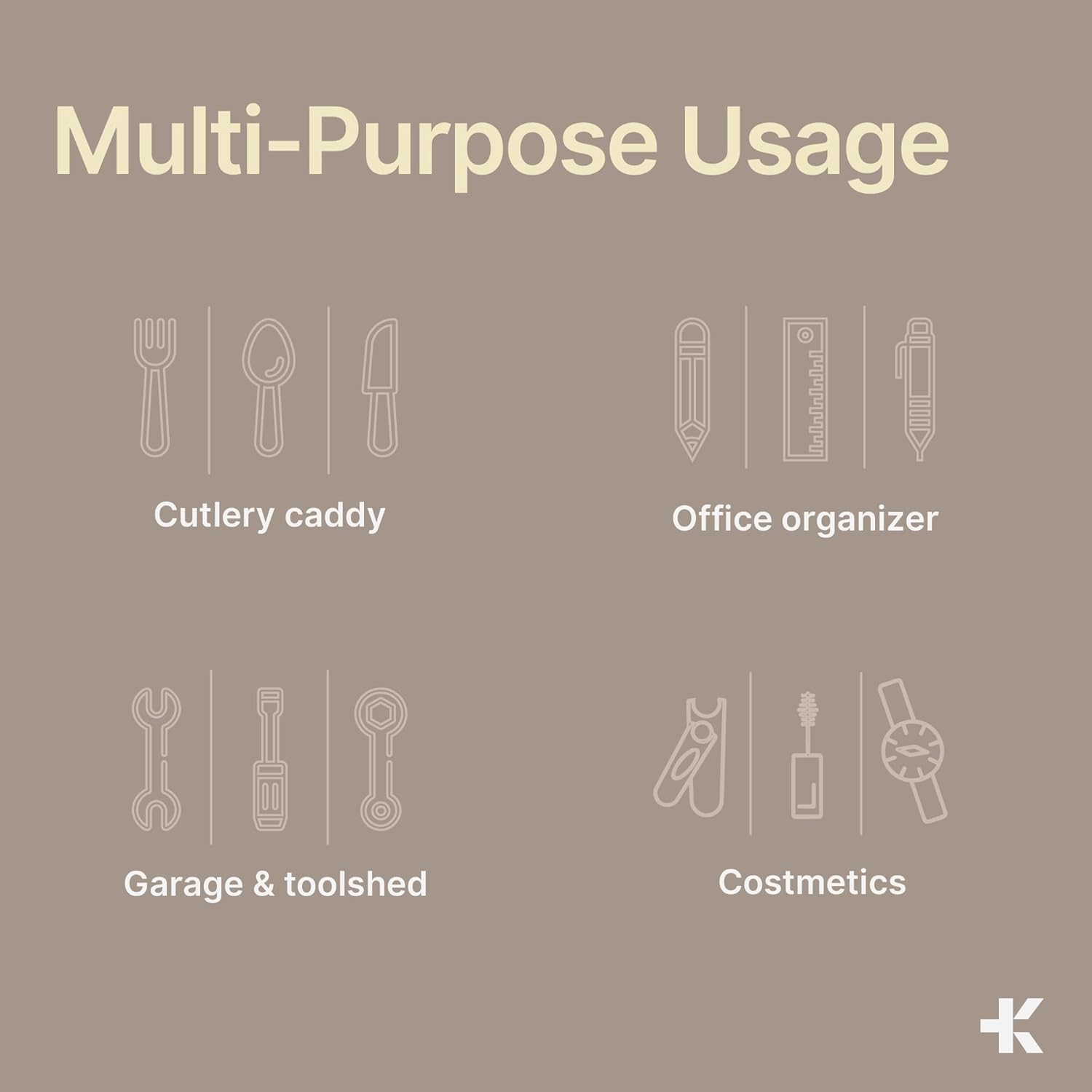 Multi-Purpose Usage

Cutlery caddy
Office organizer
Garage & toolshed
Costmetics
K
