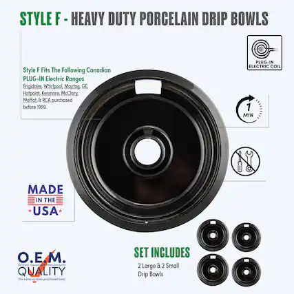 STYLE F - HEAVY DUTY PORCELAIN DRIP BOWLS
Style F Fits The Following Canadian PLUG-IN Electric Ranges
Frigidaire, Whirlpool, Maytag, GE, Hotpoint, Kenmore, McClary, Moffat, & RCA purchased before 1999.
PLUG-IN ELECTRIC COIL
MADE IN THE USA
O.E.M. QUALITY
The same as when purchased new!
SET INCLUDES
2 Large & 2 Small Drip Bowls
