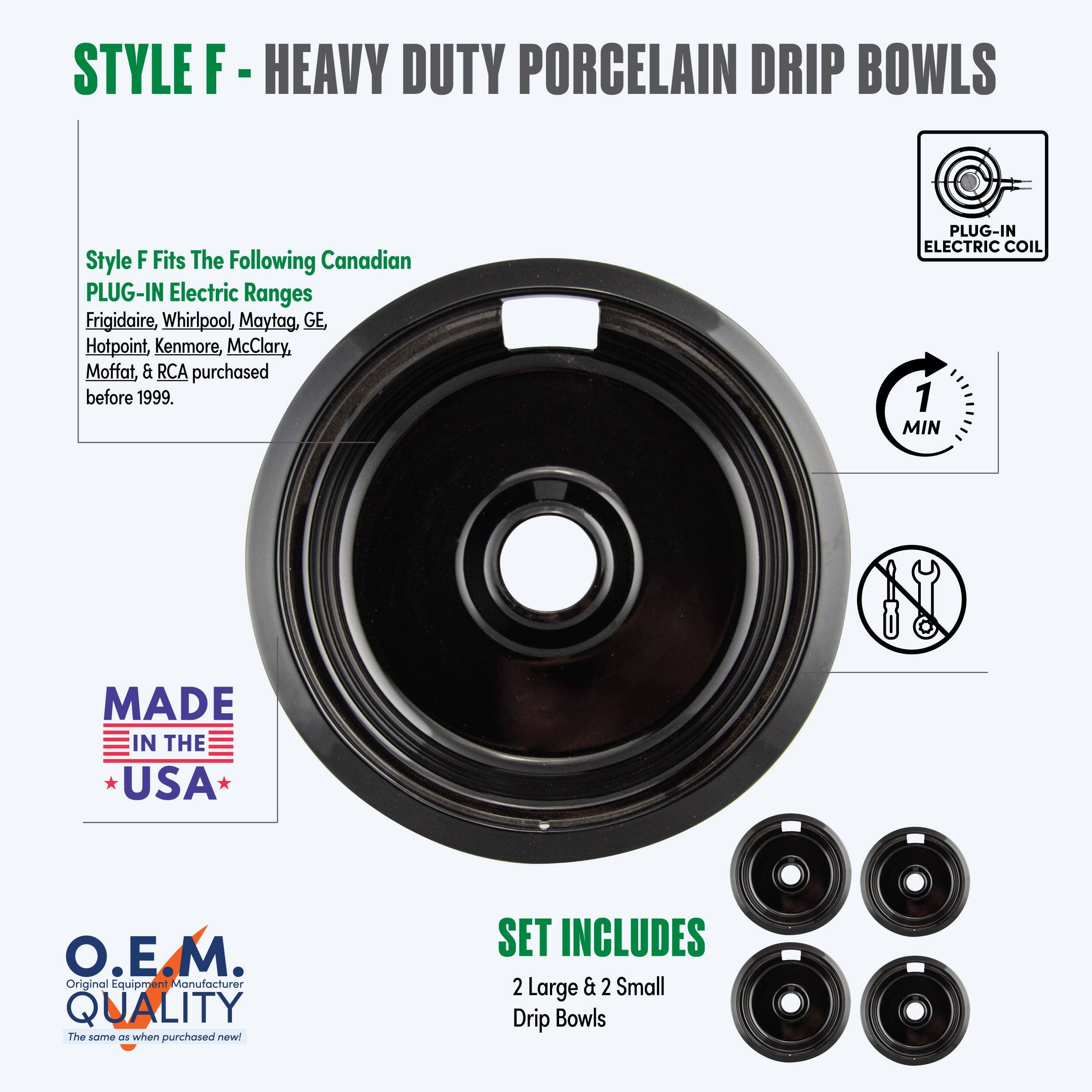 STYLE F - HEAVY DUTY PORCELAIN DRIP BOWLS

Style F Fits The Following Canadian PLUG-IN Electric Ranges  
Frigidaire, Whirlpool, Maytag, GE, Hotpoint, Kenmore, McClary, Moffat, & RCA purchased before 1999.

PLUG-IN ELECTRIC COIL

MADE IN THE USA

O.E.M. QUALITY  
The same as when purchased new!

SET INCLUDES  
2 Large & 2 Small Drip Bowls