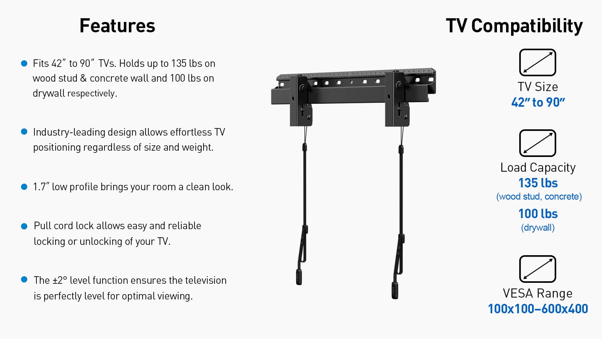 Features:
* TV Compatibility: Fits 42" to 90" TVs.
* Holds up to 135 lbs on wood stud & concrete wall and 100 lbs on drywall respectively.
* TV Size: 42" to 90"
* Industry-leading design allows effortless TV positioning regardless of size and weight.
* 1.7" low profile brings your room a clean look.
* Pull cord lock allows easy and reliable locking or unlocking of your TV.
* Load Capacity: 135 lbs (wood stud, concrete) 100 lbs (drywall)
* The 2 level function ensures the television is perfectly level for optimal viewing.
* VESA Range: 100x100-600x400