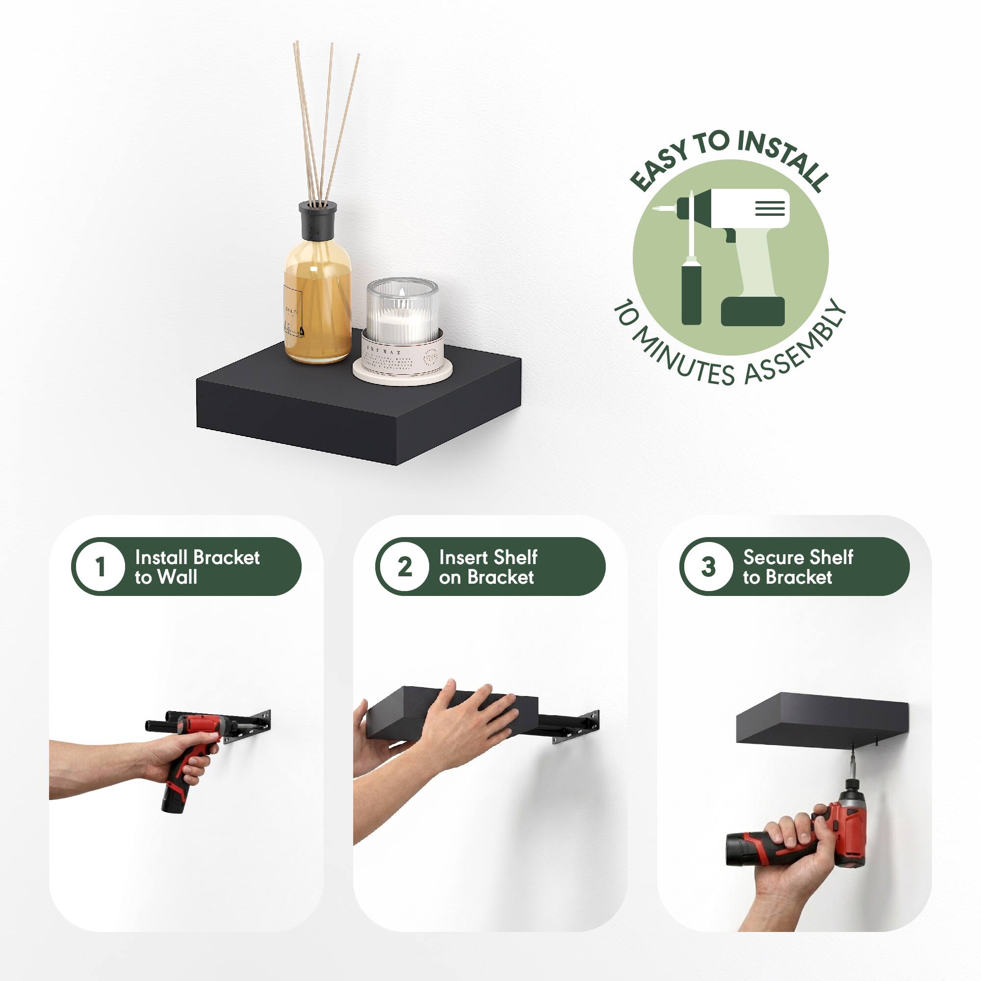 EASY TO INSTALL  
10 MINUTES ASSEMBLY  

1. Install Bracket to Wall  
2. Insert Shelf on Bracket  
3. Secure Shelf to Bracket