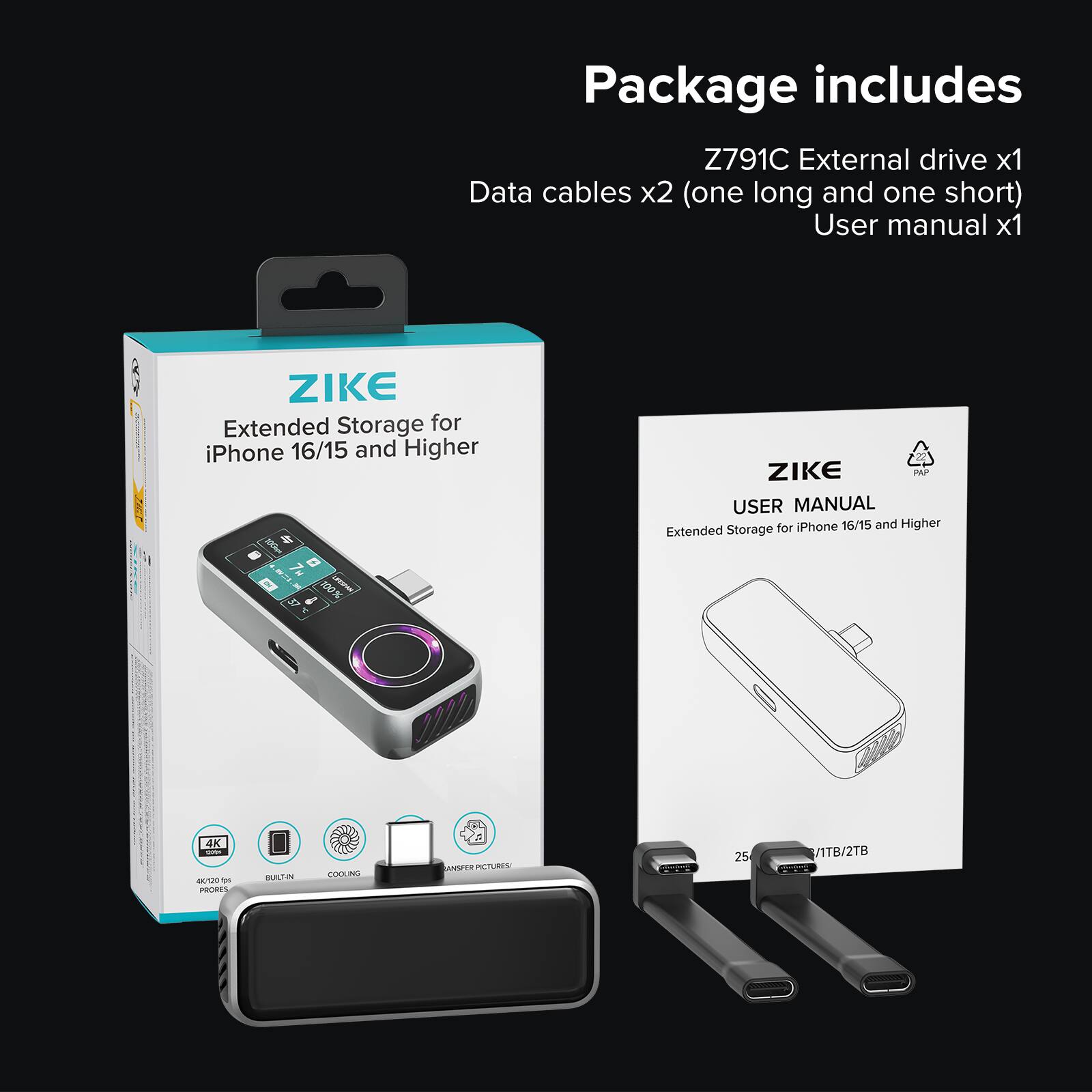 Package includes  
Z791C External drive x1  
Data cables x2 (one long and one short)  
User manual x1  

ZIKE  
Extended Storage for iPhone 16/15 and Higher  

ZIKE PAP USER MANUAL  
Extended Storage for iPhone 16/15 and Higher  

100% 4K - M -m PRORES BAS 2 COOLING HSER PICTURES  
25 VITB/2TB