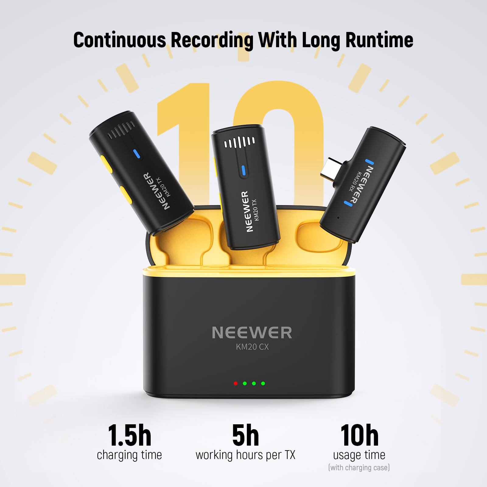 Continuous Recording With Long Runtime

NEEWER TX 11 KM20

NEEWER TX RX

NEEWER KM20

NEEWER KM20 CX

1.5h charging time

5h working hours per TX

10h usage time (with charging case)