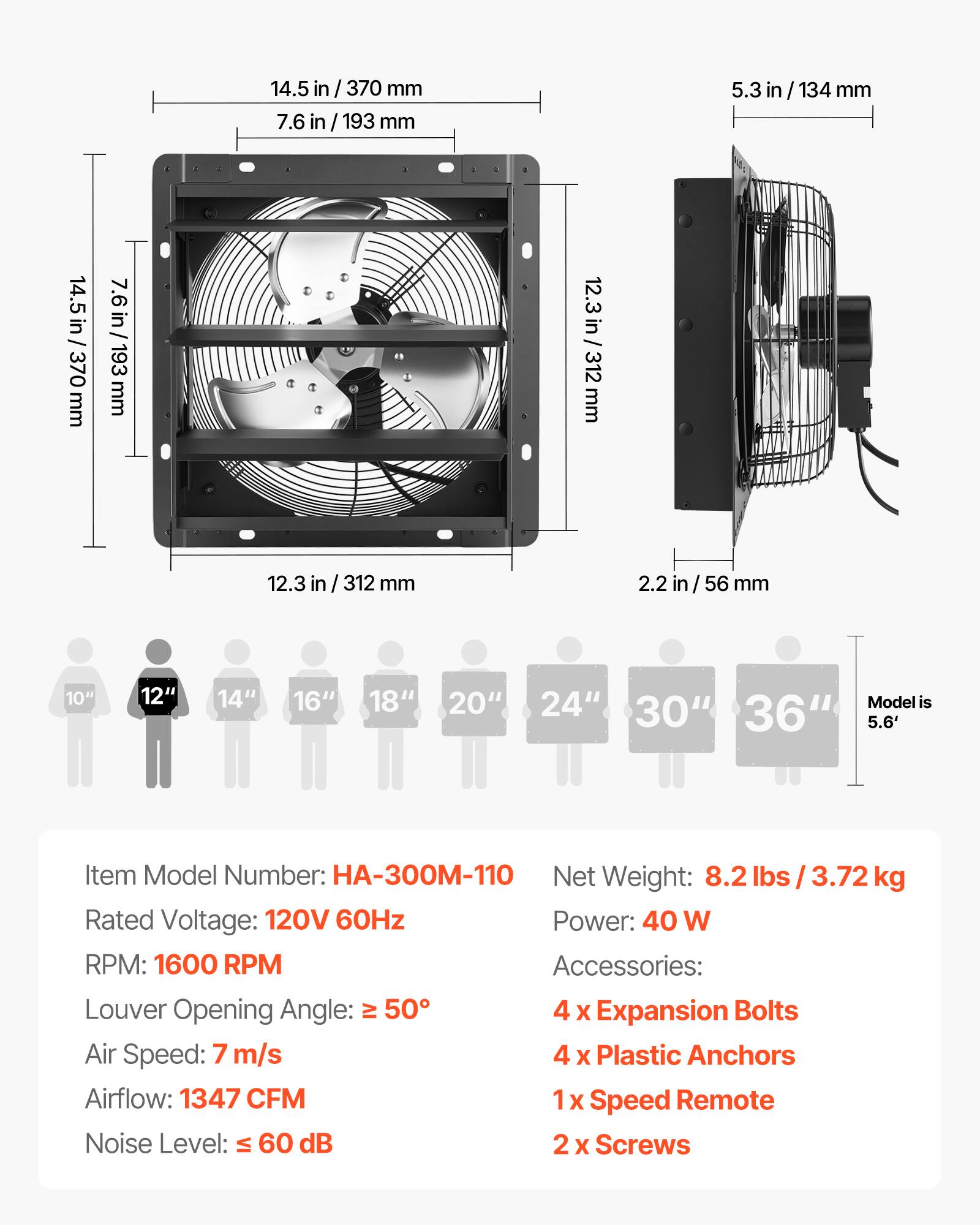 14.5 in / 370 mm  
7.6 in / 193 mm  
5.3 in / 134 mm  
12.3 in / 312 mm  
2.2 in / 56 mm  

10"  
12"  
14"  
16"  
18"  
20"  
24"  
Model is 30" 36" 5.6'  

Item Model Number: HA-300M-110  
Net Weight: 8.2 lbs / 3.72 kg  
Rated Voltage: 120V 60Hz  
Power: 40 W  
RPM: 1600 RPM  
Accessories:  
- 4 x Expansion Bolts  
- 4 x Plastic Anchors  
- 1 x Speed Remote  
- 2 x Screws  

Louver Opening Angle: ≥ 50°  
Air Speed: 7 m/s  
Airflow: 1347 CFM  
Noise Level: ≤ 60 dB