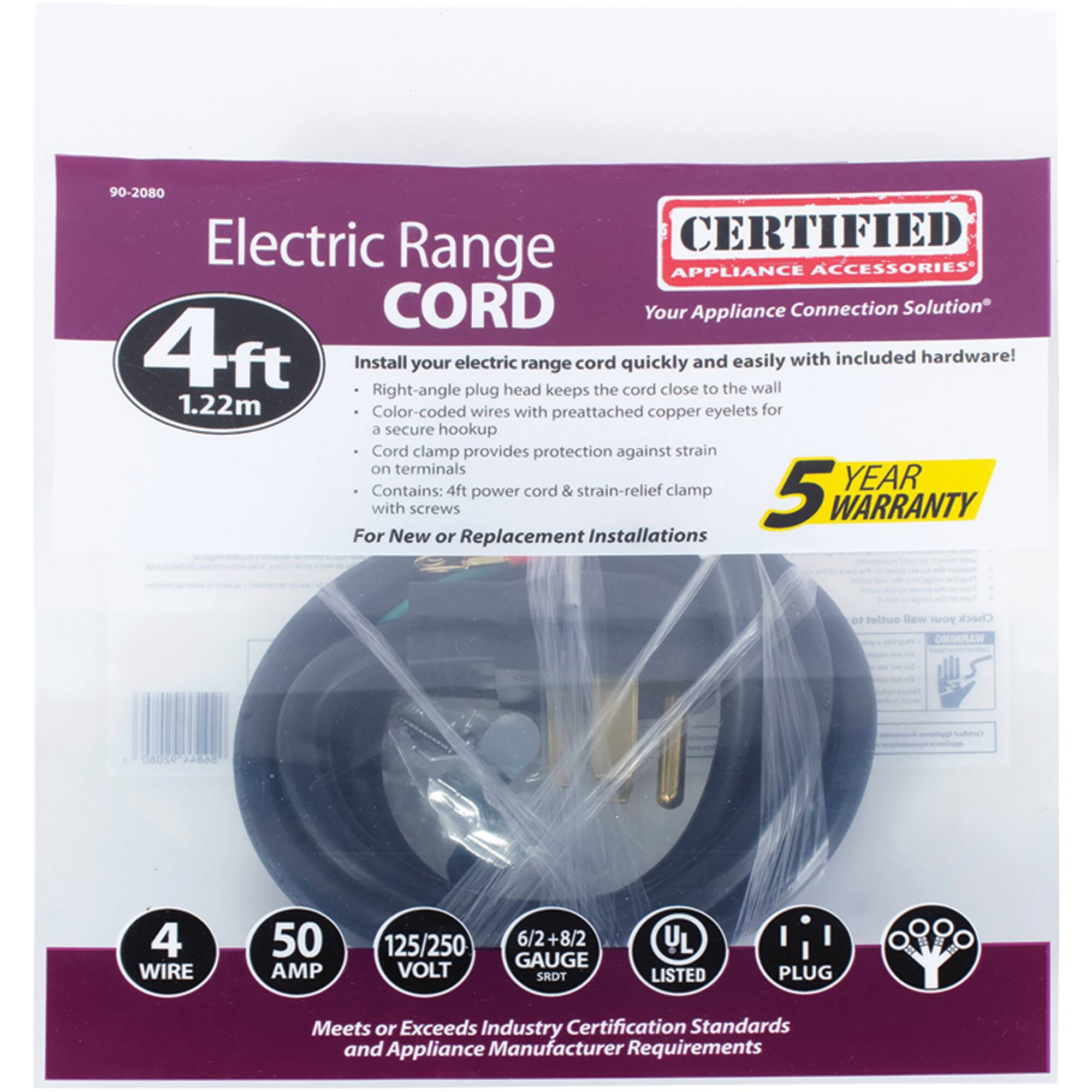 90-2080 Electric Range CORD

CERTIFIED APPLIANCE ACCESSORIES
Your Appliance Connection Solution

4ft (1.22m) Install your electric range cord quickly and easily with included hardware! Right-angle plug keeps the cord close to the wall. Color-coded wires with preattached copper eyelets for a secure hookup. Cord clamp provides protection against strain on terminals. Contains: 4ft power cord & strain-relief clamp

5 YEAR WARRANTY

For New or Replacement Installations

4 WIRE
50 AMP
125/250 VOLT
6/2+8/2 GAUGE
SRDT
UL LISTED
PLUG

Meets or Exceeds Industry Certification Standards and Appliance Manufacturer Requirements