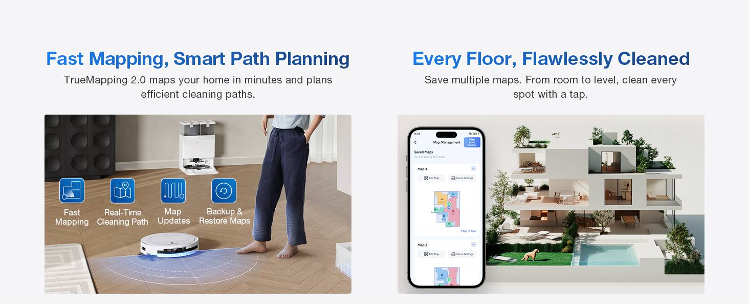 Fast Mapping, Smart Path Planning  
TrueMapping 2.0 maps your home in minutes and plans efficient cleaning paths.  

Every Floor, Flawlessly Cleaned  
Save multiple maps. From room to level, clean every spot with a tap.  

- Pup Management  
- Save Maps  
- Fast Real-Time Map Backup & Mapping Cleaning Path Updates  
- Restore Maps