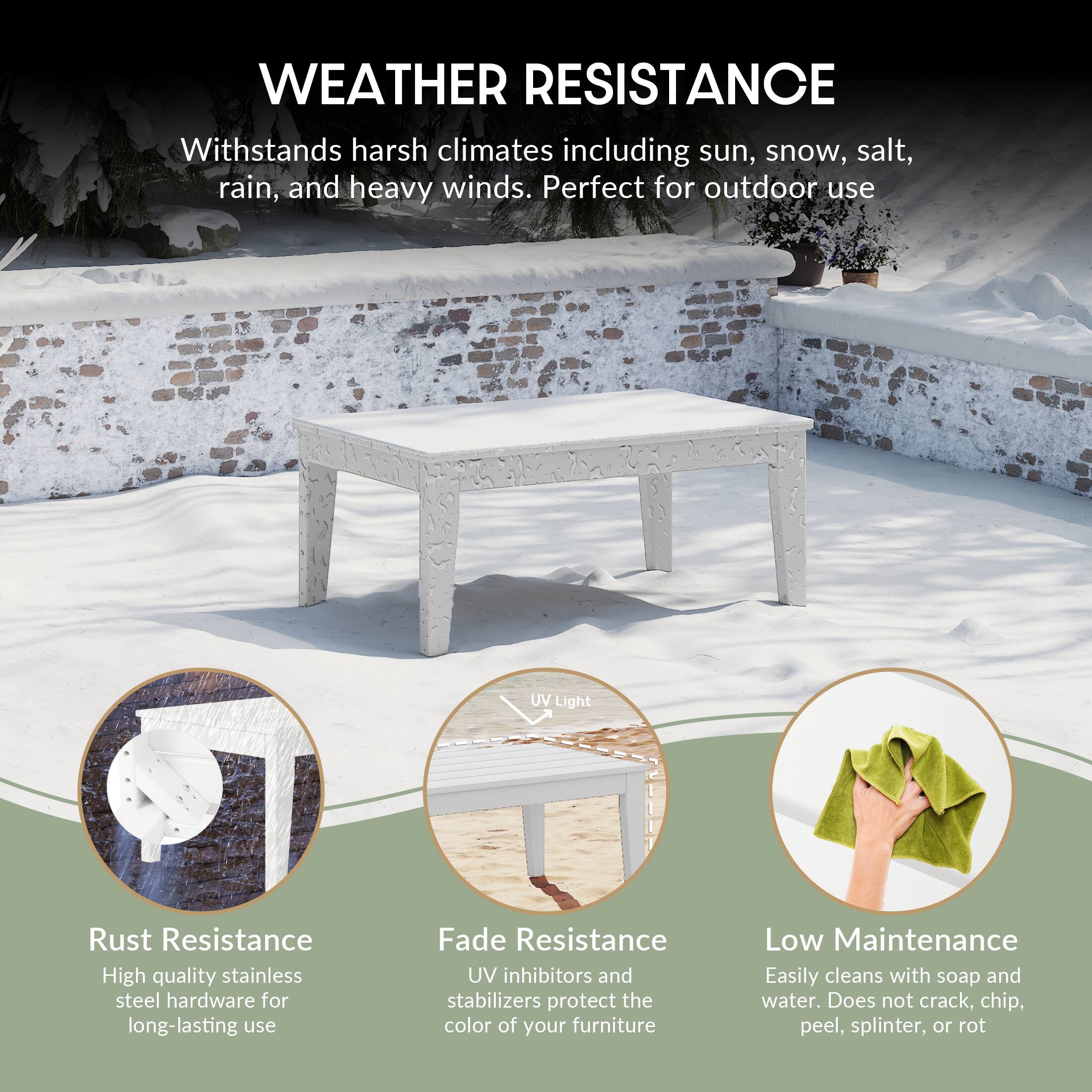WEATHER RESISTANCE

Withstands harsh climates including sun, snow, salt, rain, and heavy winds. Perfect for outdoor use

UV Light

Rust Resistance
High quality stainless steel hardware for long-lasting use

Fade Resistance
UV inhibitors and stabilizers protect the color of your furniture

Low Maintenance
Easily cleans with soap and water. Does not crack, chip, peel, splinter, or rot