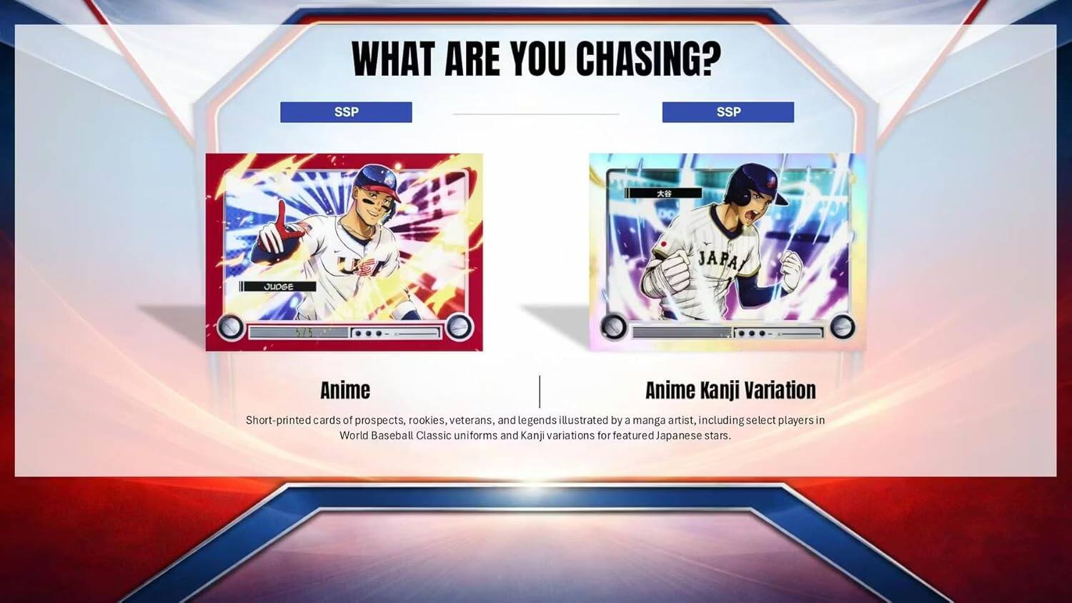 WHAT ARE YOU CHASING?  
SSP SSP  

Anime  
Short-printed cards of prospects, rookies, veterans, and legends illustrated by a manga artist, including select players in World Baseball Classic uniforms and Kanji variations for featured Japanese stars.  

Anime Kanji Variation