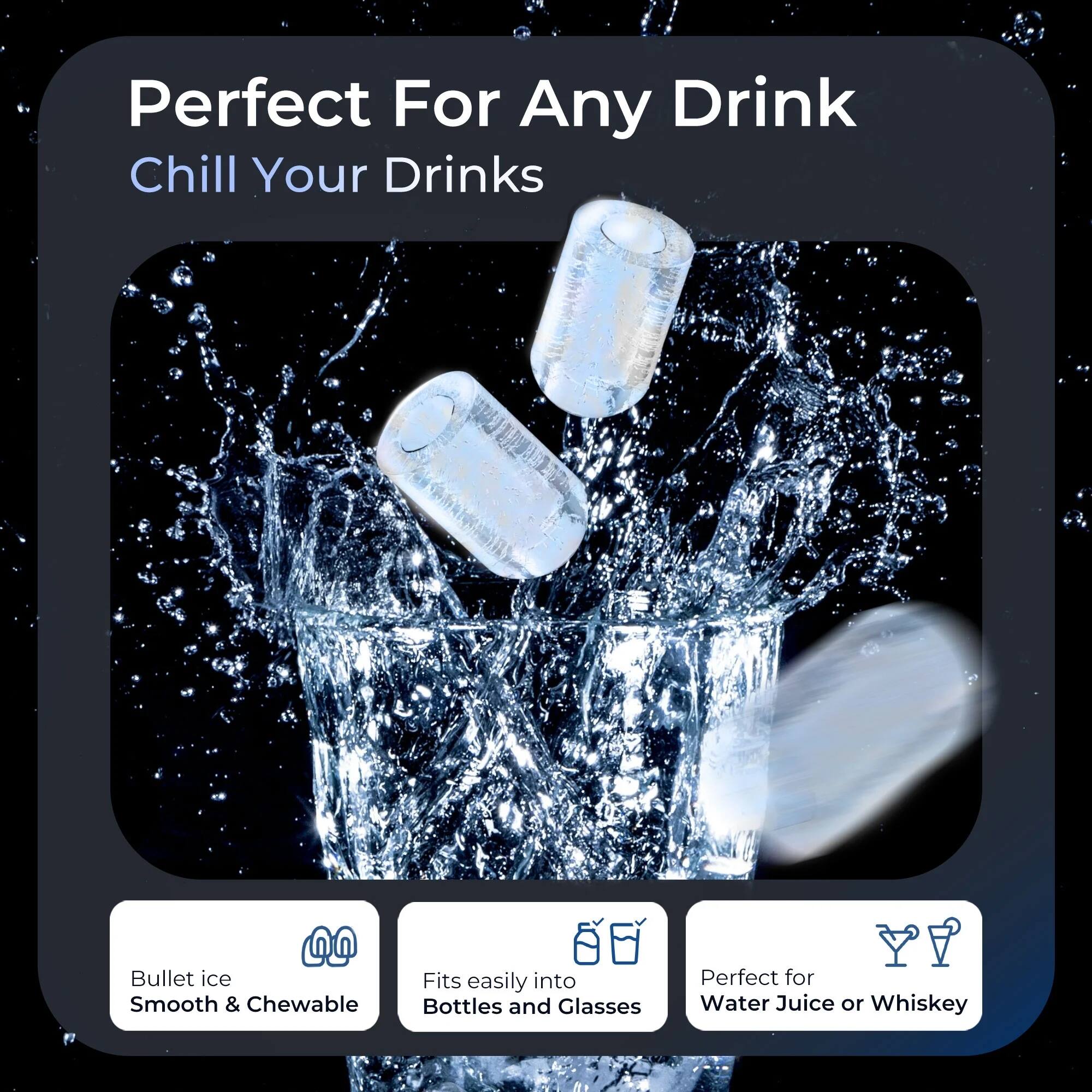 Perfect For Any Drink  
Chill Your Drinks  

Bullet ice  
Smooth & Chewable  

Fits easily into Bottles and Glasses  

Perfect for Water, Juice or Whiskey