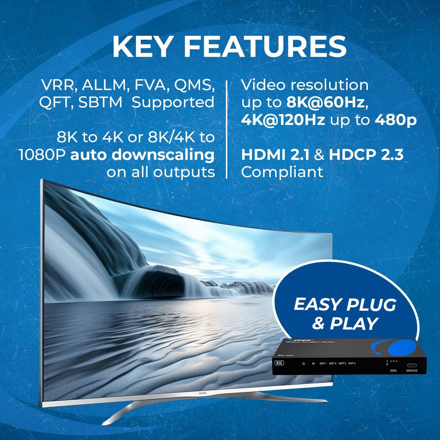 KEY FEATURES VRR, ALLM, FVA, QMS, QFT, SBTM Supported 8K to 4K or 8K/4K to 1080P auto downscaling Video resolution up to 8K@60Hz, 4K@120Hz up to 480p HDMI 2.1 & HDCP 2.3 Compliant EASY PLUG & PLAY