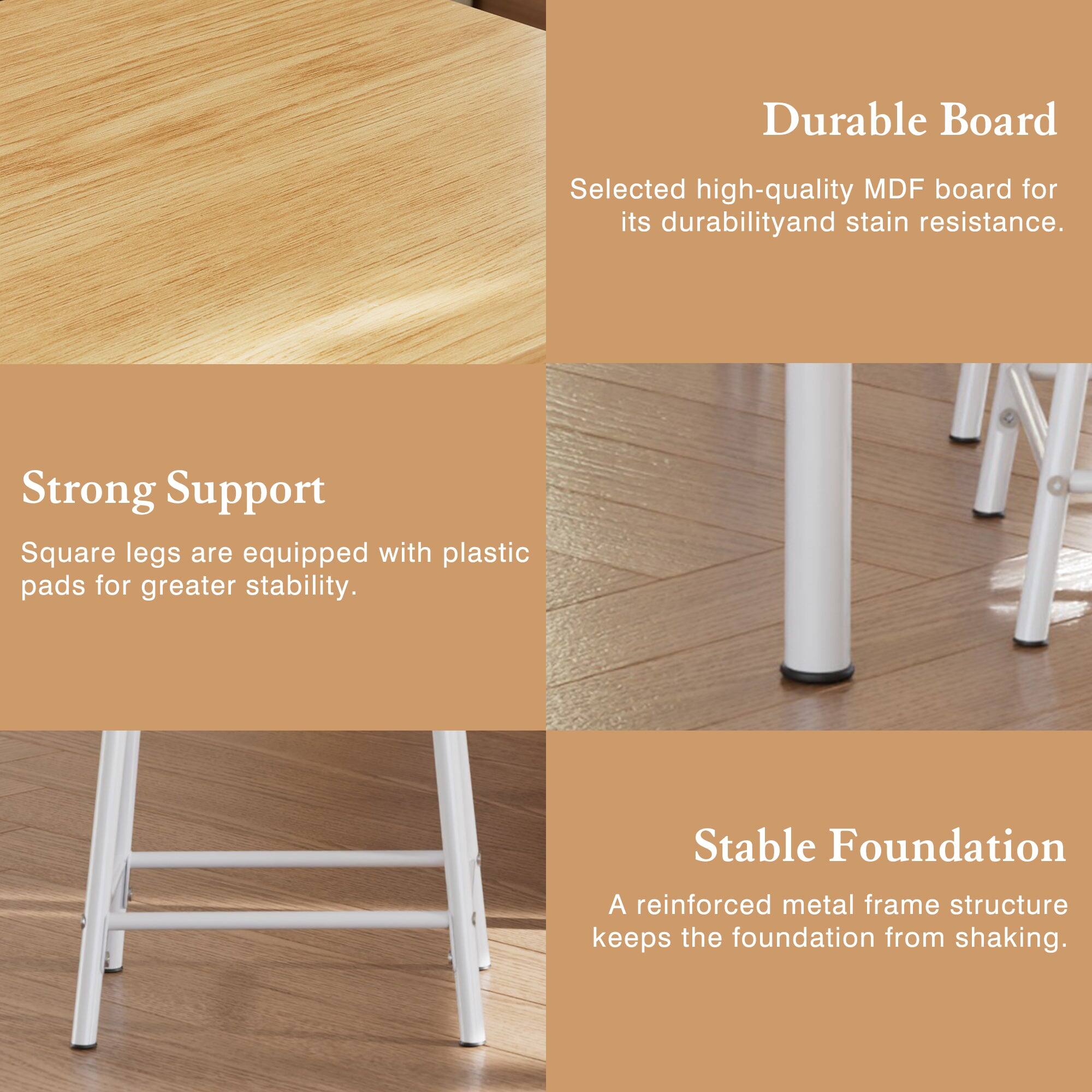 Durable Board  
Selected high-quality MDF board for its durability and stain resistance.

Strong Support  
Square legs are equipped with plastic pads for greater stability.

Stable Foundation  
A reinforced metal frame structure keeps the foundation from shaking.
