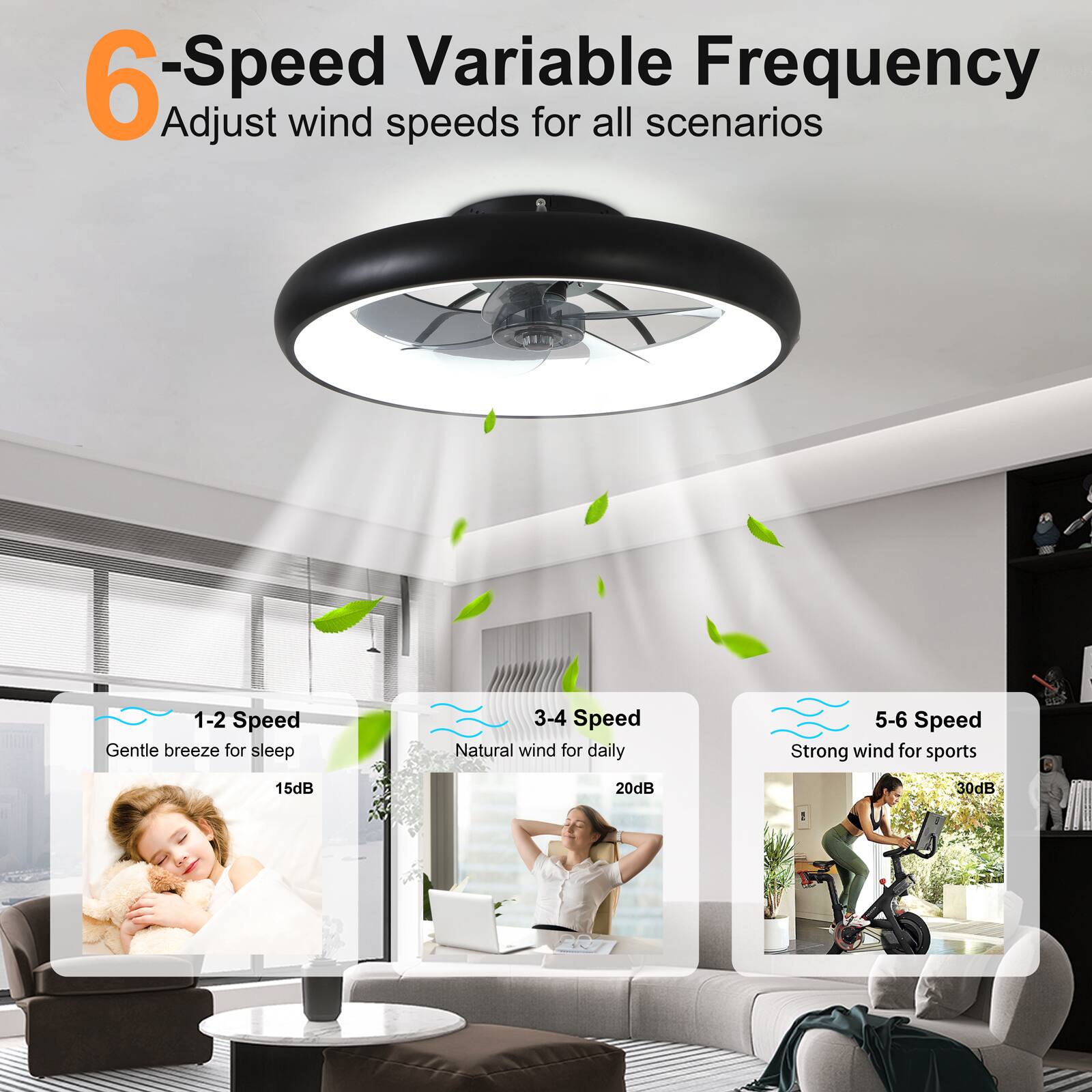 6-Speed Variable Frequency  
Adjust wind speeds for all scenarios  

1-2 Speed  
Gentle breeze for sleep  
15dB  

3-4 Speed  
Natural wind for daily  
20dB  

5-6 Speed  
Strong wind for sports  
30dB