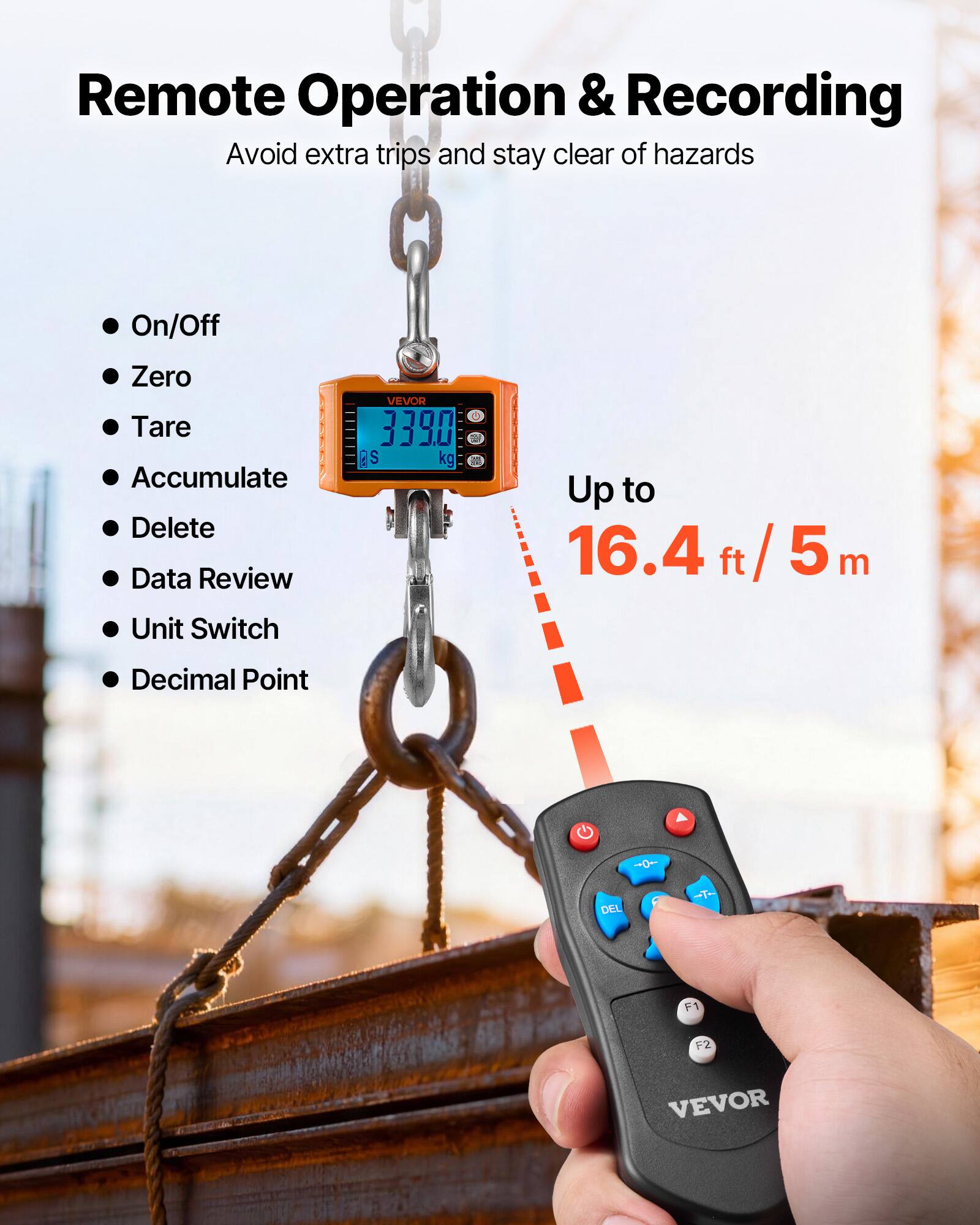 Remote Operation & Recording  
Avoid extra trips and stay clear of hazards  

- On/Off  
- Zero  
- Tare  
- Accumulate  
- Delete  
- Data Review  
- Unit Switch  
- Decimal Point  

Up to 16.4 ft / 5 m  

VEVOR